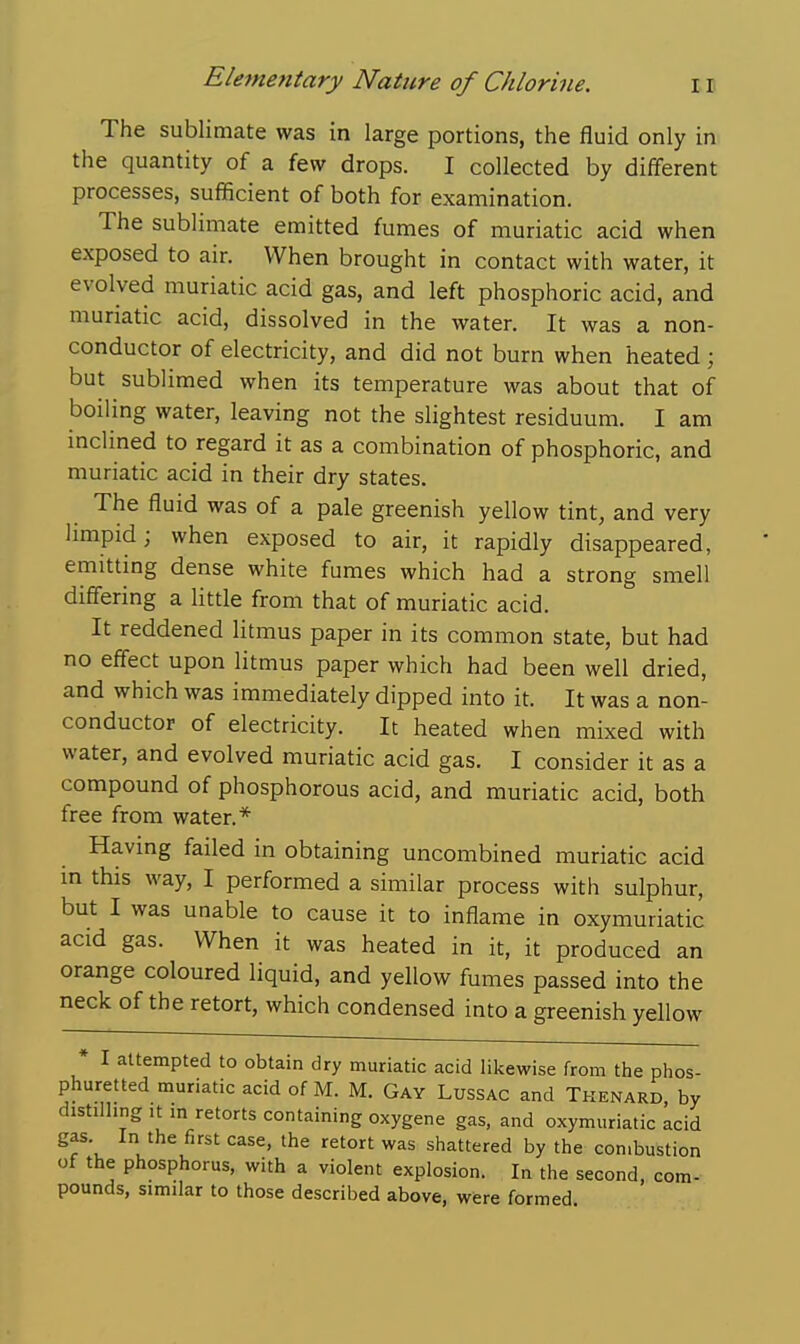 The sublimate was in large portions, the fluid only in the quantity of a few drops. I collected by different processes, sufficient of both for examination. The sublimate emitted fumes of muriatic acid when exposed to air. When brought in contact with water, it evolved muriatic acid gas, and left phosphoric acid, and muriatic acid, dissolved in the water. It was a non- conductor of electricity, and did not burn when heated ; but sublimed when its temperature was about that of boiling water, leaving not the slightest residuum. I am inclined to regard it as a combination of phosphoric, and muriatic acid in their dry states. The fluid was of a pale greenish yellow tint, and very limpid; when exposed to air, it rapidly disappeared, emitting dense white fumes which had a strong smell differing a Httle from that of muriatic acid. It reddened litmus paper in its common state, but had no eff'ect upon litmus paper which had been well dried, and which was immediately dipped into it. It was a non- conductor of electricity. It heated when mixed with water, and evolved muriatic acid gas. I consider it as a compound of phosphorous acid, and muriatic acid, both free from water.* Having failed in obtaining uncombined muriatic acid m this way, I performed a similar process with sulphur, but I was unable to cause it to inflame in oxymuriatic acid gas. When it was heated in it, it produced an orange coloured liquid, and yellow fumes passed into the neck of the retort, which condensed into a greenish yellow * I attempted to obtain dry muriatic acid likewise from the phos- phuretted muriatic acid of M. M. Gay Lussac and Tkenard, by distilling it m retorts containing oxygene gas, and oxymuriatic acid gas In the first case, the retort was shattered by the con.bustion of the phosphorus, with a violent explosion. In the second, com- pounds, similar to those described above, were formed