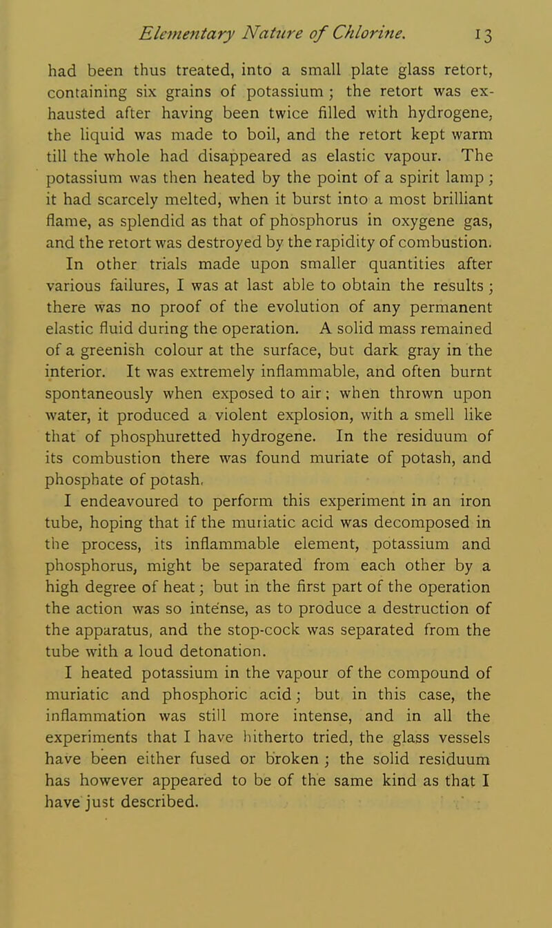 had been thus treated, into a small plate glass retort, containing six grains of potassium ; the retort was ex- hausted after having been twice filled with hydrogene, the liquid was made to boil, and the retort kept warm till the whole had disappeared as elastic vapour. The potassium was then heated by the point of a spirit lamp; it had scarcely melted, when it burst into a most brilliant flame, as splendid as that of phosphorus in oxygene gas, and the retort was destroyed by the rapidity of combustion. In other trials made upon smaller quantities after various failures, I was at last able to obtain the results; there was no proof of the evolution of any permanent elastic fluid during the operation, A solid mass remained of a greenish colour at the surface, but dark gray in the interior. It was extremely inflammable, and often burnt spontaneously when exposed to air; when thrown upon water, it produced a violent explosion, with a smell like that of phosphuretted hydrogene. In the residuum of its combustion there was found muriate of potash, and phosphate of potash, I endeavoured to perform this experiment in an iron tube, hoping that if the muriatic acid was decomposed in the process, its inflammable element, potassium and phosphorus, might be separated from each other by a high degree of heat \ but in the first part of the operation the action was so intense, as to produce a destruction of the apparatus, and the stop-cock was separated from the tube with a loud detonation. I heated potassium in the vapour of the compound of muriatic and phosphoric acid; but in this case, the inflammation was still more intense, and in all the experiments that I have hitherto tried, the glass vessels have been either fused or broken ; the solid residuum has however appeared to be of the same kind as that I have just described.