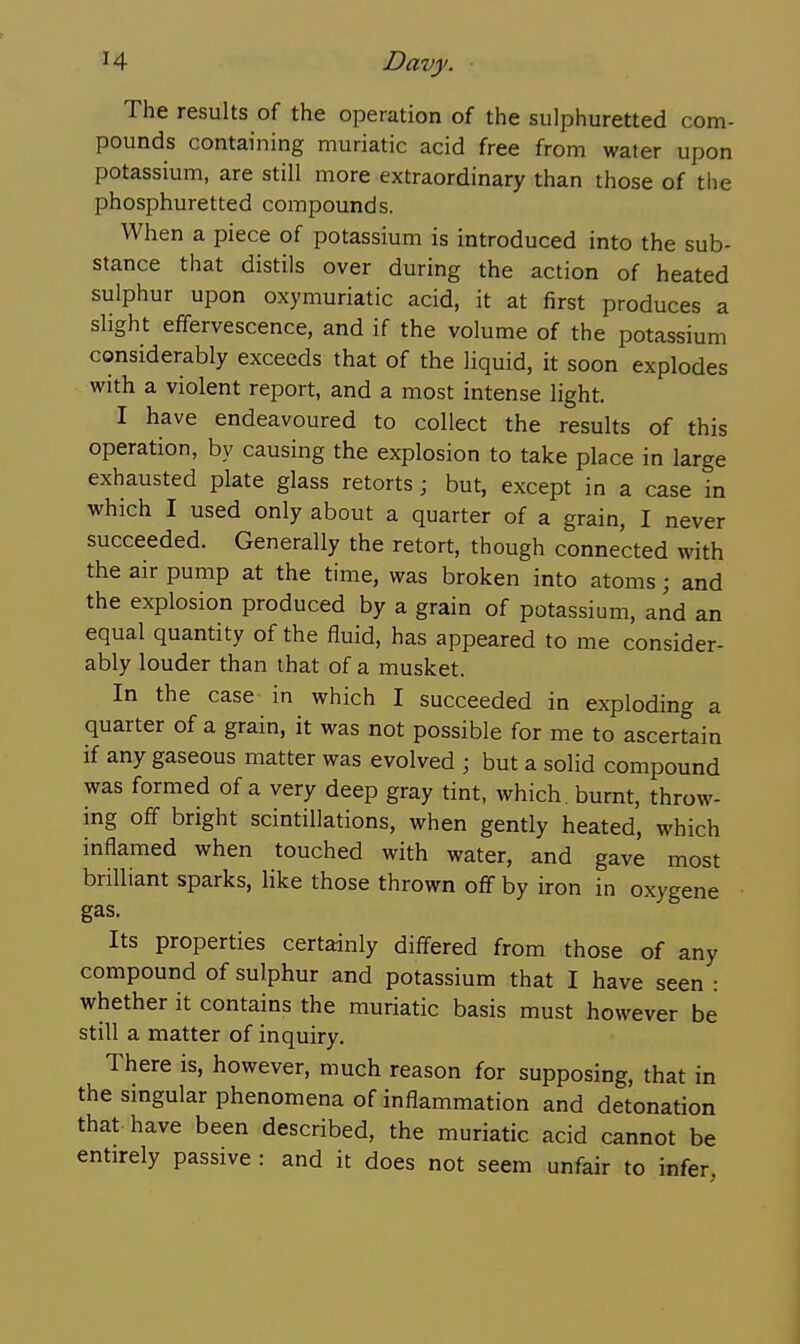 The results of the operation of the sulphuretted com- pounds containing muriatic acid free from water upon potassium, are still more extraordinary than those of the phosphuretted compounds. When a piece of potassium is introduced into the sub- stance that distils over during the action of heated sulphur upon oxymuriatic acid, it at first produces a slight effervescence, and if the volume of the potassium considerably exceeds that of the liquid, it soon explodes with a violent report, and a most intense light. I have endeavoured to collect the results of this operation, by causing the explosion to take place in large exhausted plate glass retorts; but, except in a case in which I used only about a quarter of a grain, I never succeeded. Generally the retort, though connected with the air pump at the time, was broken into atoms; and the explosion produced by a grain of potassium, and an equal quantity of the fluid, has appeared to me consider- ably louder than that of a musket. In the case in which I succeeded in exploding a quarter of a grain, it was not possible for me to ascertain if any gaseous matter was evolved ; but a solid compound was formed of a very deep gray tint, which, burnt, throw- ing off bright scintillations, when gently heated, which inflamed when touched with water, and gave most brilliant sparks, like those thrown off by iron in oxygene gas. Its properties certainly differed from those of any compound of sulphur and potassium that I have seen : whether it contains the muriatic basis must however be still a matter of inquiry. There is, however, much reason for supposing, that in the singular phenomena of inflammation and detonation that have been described, the muriatic acid cannot be entirely passive : and it does not seem unfair to infer,