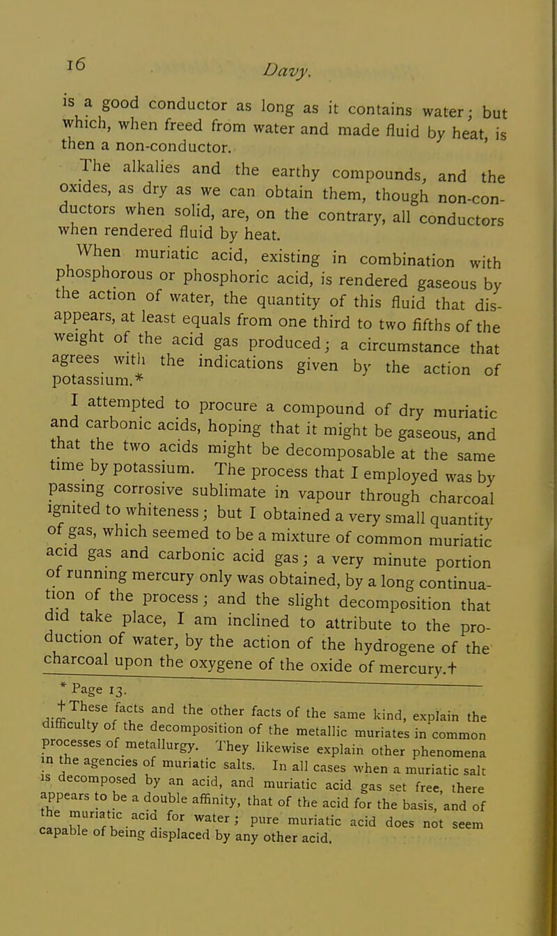 is a good conductor as long as it contains water • but which, when freed from water and made fluid by heat is then a non-conductor. ' The alkalies and the earthy compounds, and the oxides, as dry as we can obtain them, though non-con- ductors when solid, are, on the contrary, all conductors when rendered fluid by heat. When muriatic acid, existing in combination with phosphorous or phosphoric acid, is rendered gaseous by the action of water, the quantity of this fluid that dis- appears, at least equals from one third to two fifths of the weight of the acid gas produced; a circumstance that agrees with the indications given by the action of potassium.* I attempted to procure a compound of dry muriatic and carbonic acids, hoping that it might be gaseous, and that the two acids might be decomposable at the same time by potassmm. The process that I employed was by passing corrosive sublimate in vapour through charcoal Ignited to whiteness; but I obtained a very small quantity of gas, which seemed to be a mixture of common muriatic acid gas and carbonic acid gas; a very minute portion of running mercury only was obtained, by a long continua- tion of the process; and the slight decomposition that did take place, I am inclined to attribute to the pro- duction of water, by the action of the hydrogene of the charcoal upon the oxygene of the oxide of mercury.t * Page 13. ' t These facts and the other facts of the same kind, explain the difficulty of the decomposition of the metallic muriates in common processes of metallurgy. They likewise explain other phenomena n the agencies of muriatic salts. I„ all cases when a muriatic salt IS decomposed by an acid, and muriatic acid gas set free, there appears to be a double affinity, that of the acid for the basis, and of rl f;^;'^^'^^^/^' w-ter; pure muriatic acid does not seem capable of bemg displaced by any other acid.