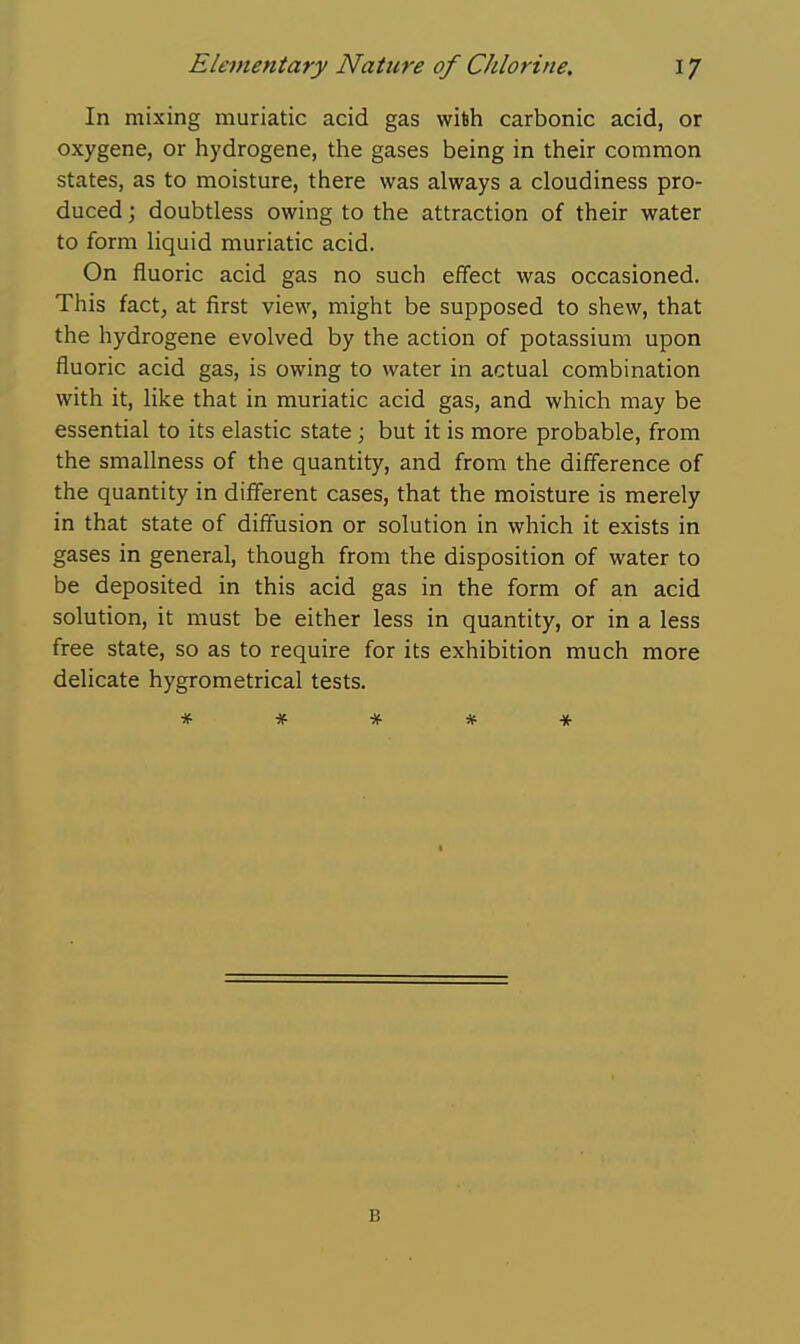 In mixing muriatic acid gas wi6h carbonic acid, or oxygene, or hydrogene, the gases being in their common states, as to moisture, there was always a cloudiness pro- duced ; doubtless owing to the attraction of their water to form liquid muriatic acid. On fluoric acid gas no such effect was occasioned. This fact, at first view, might be supposed to shew, that the hydrogene evolved by the action of potassium upon fluoric acid gas, is owing to water in actual combination with it, like that in muriatic acid gas, and which may be essential to its elastic state ; but it is more probable, from the smallness of the quantity, and from the difference of the quantity in different cases, that the moisture is merely in that state of diffusion or solution in which it exists in gases in general, though from the disposition of water to be deposited in this acid gas in the form of an acid solution, it must be either less in quantity, or in a less free state, so as to require for its exhibition much more delicate hygrometrical tests. * * # * * B