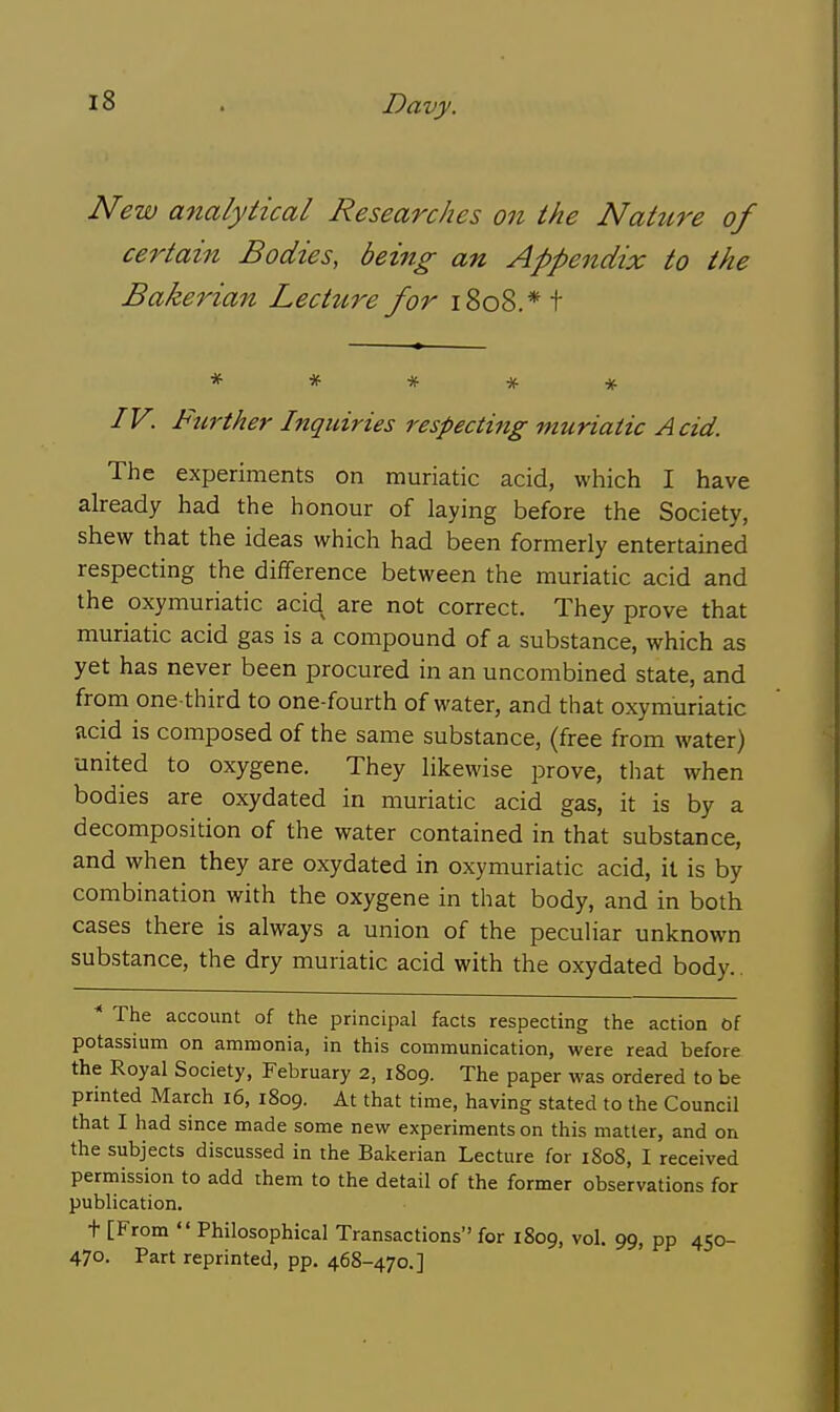 New analytical Researches on the Nature of certain Bodies, being an Appendix to the Bakerian Lecture for 1808.* t ***** IV. Further Inquiries respecting muriatic Acid. The experiments on muriatic acid, which I have already had the honour of laying before the Society, shew that the ideas which had been formerly entertained respecting the difference between the muriatic acid and the oxymuriatic acid are not correct. They prove that muriatic acid gas is a compound of a substance, which as yet has never been procured in an uncombined state, and from one-third to one-fourth of water, and that oxymuriatic acid is composed of the same substance, (free from water) united to oxygene. They likewise prove, tliat when bodies are oxydated in muriatic acid gas, it is by a decomposition of the water contained in that substance, and when they are oxydated in oxymuriatic acid, it is by combination with the oxygene in that body, and in both cases there is always a union of the peculiar unknown substance, the dry muriatic acid with the oxydated body.. * The account of the principal facts respecting the action 6f potassium on ammonia, in this communication, were read before the Royal Society, February 2, 1809. The paper was ordered to be printed March 16, 1809. At that time, having stated to the Council that I had since made some new experiments on this matter, and on the subjects discussed in the Bakerian Lecture for 1S08, I received permission to add rhem to the detail of the former observations for publication. t [From Philosophical Transactions for 1809, vol. 99, pp 450- 470. Part reprinted, pp. 468-470.]