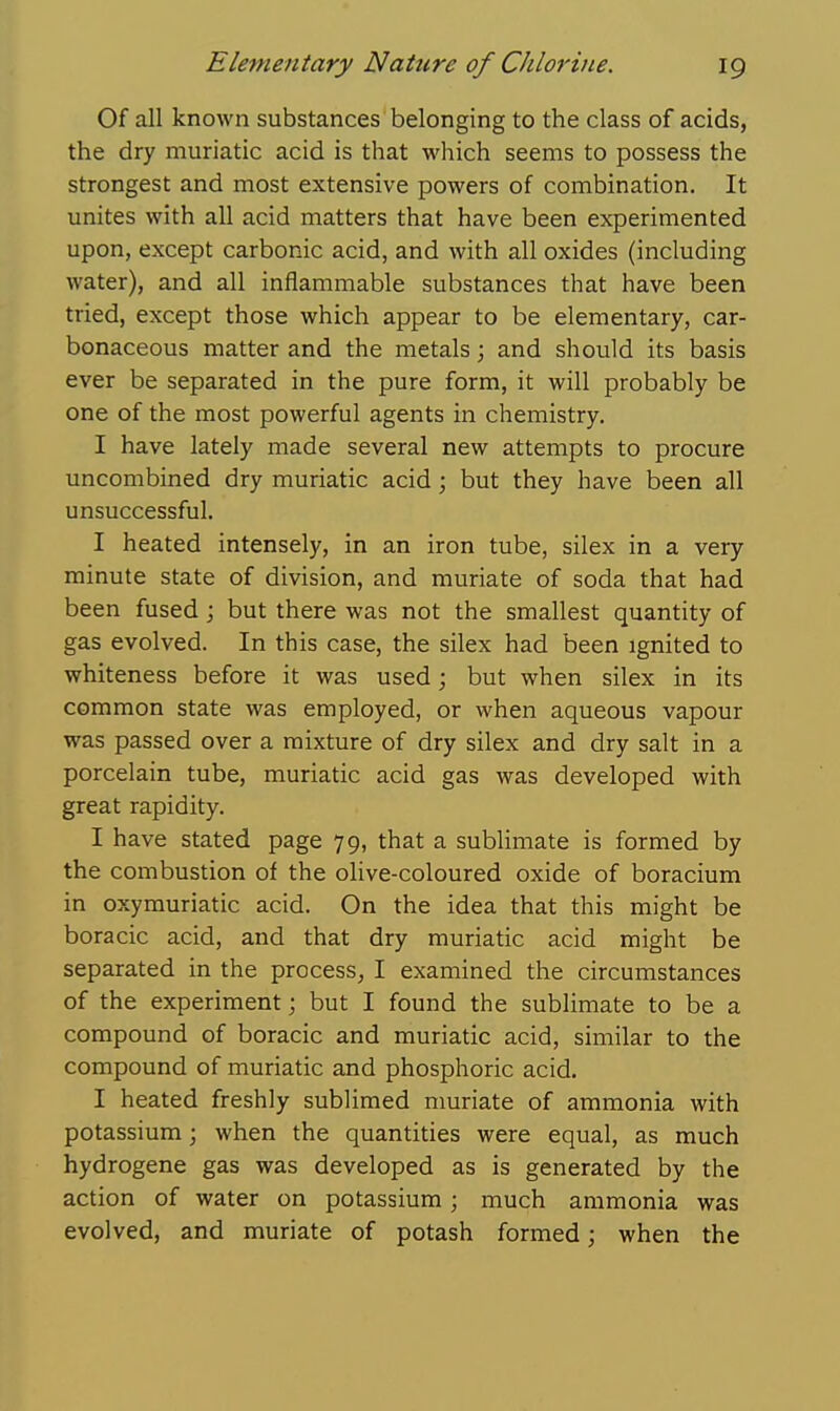 Of all known substances belonging to the class of acids, the dry muriatic acid is that which seems to possess the strongest and most extensive powers of combination. It unites with all acid matters that have been experimented upon, except carbonic acid, and with all oxides (including water), and all inflammable substances that have been tried, except those which appear to be elementary, car- bonaceous matter and the metals; and should its basis ever be separated in the pure form, it will probably be one of the most powerful agents in chemistry. I have lately made several new attempts to procure uncombined dry muriatic acid; but they have been all unsuccessful. I heated intensely, in an iron tube, silex in a very minute state of division, and muriate of soda that had been fused ; but there was not the smallest quantity of gas evolved. In this case, the silex had been ignited to whiteness before it was used; but when silex in its common state was employed, or when aqueous vapour was passed over a mixture of dry silex and dry salt in a porcelain tube, muriatic acid gas was developed with great rapidity. I have stated page 79, that a sublimate is formed by the combustion of the olive-coloured oxide of boracium in oxymuriatic acid. On the idea that this might be boracic acid, and that dry muriatic acid might be separated in the process^ I examined the circumstances of the experiment; but I found the sublimate to be a compound of boracic and muriatic acid, similar to the compound of muriatic and phosphoric acid. I heated freshly sublimed nmriate of ammonia with potassium; when the quantities were equal, as much hydrogene gas was developed as is generated by the action of water on potassium; much ammonia was evolved, and muriate of potash formed; when the