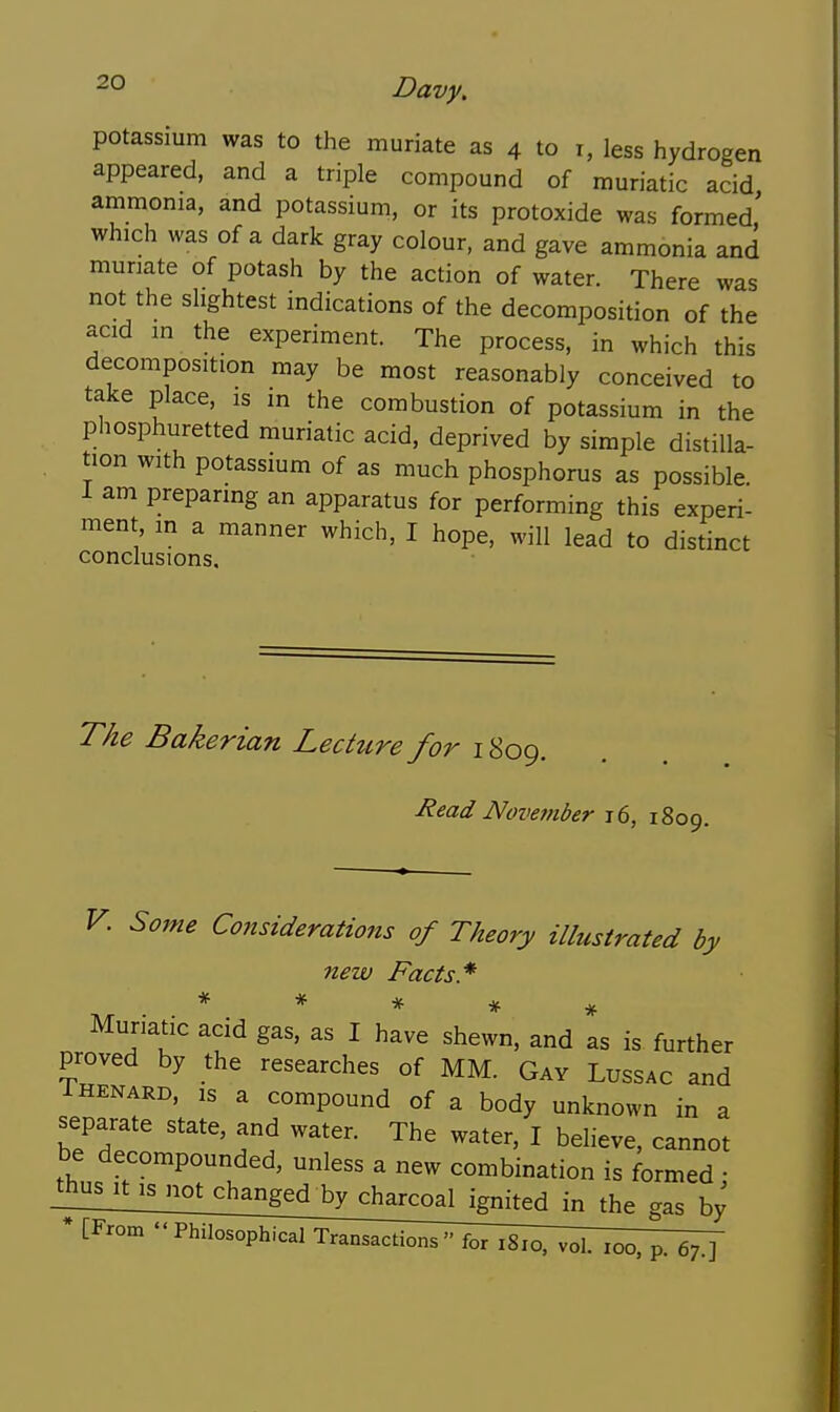 potassium was to the muriate as 4 to i, less hydrogen appeared, and a triple compound of muriatic acid ammonia, and potassium, or its protoxide was formed' which was of a dark gray colour, and gave ammonia and muriate of potash by the action of water. There was not the slightest indications of the decomposition of the acid in the experiment. The process, in which this decomposition may be most reasonably conceived to take place, is m the combustion of potassium in the phosphuretted muriatic acid, deprived by simple distilla- tion with potassium of as much phosphorus as possible i am preparing an apparatus for performing this experi- ment m a manner which, I hope, will lead to distinct conclusions. The Bakerian Lecture for 1809. Read November 16, 1809. V. Some Considerations of Theory illustrated by new Facts* * * # * Muriatic acid gas. as I have shewn, and as is further proved by the researches of MM. Gay Lussac and IHENARD, IS a compound of a body unknown in a separate state, and water. The water, I believe, cannot be decompounded, unless a new combination is formed; gas by