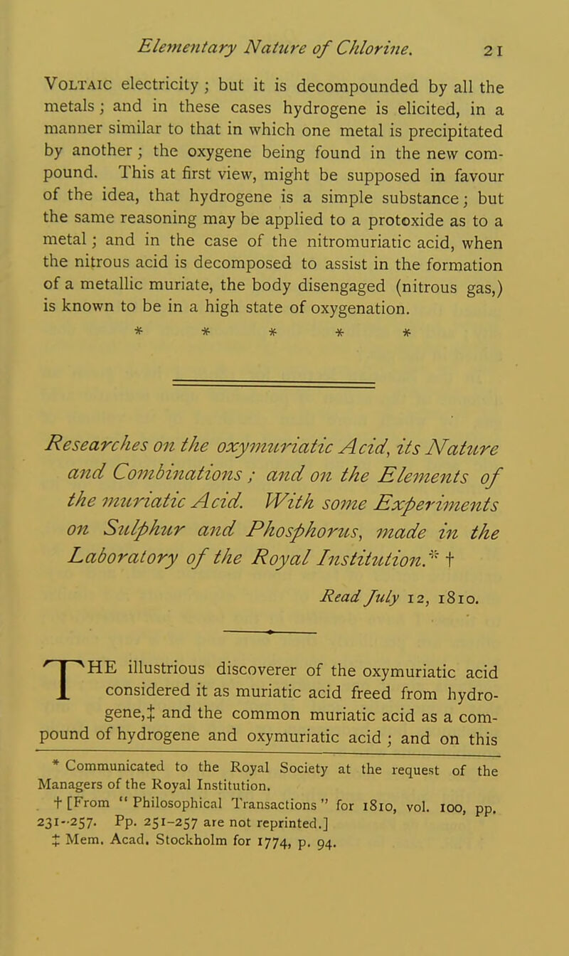 Voltaic electricity ; but it is decompounded by all the metals; and in these cases hydrogene is elicited, in a manner similar to that in which one metal is precipitated by another; the oxygene being found in the new com- pound. This at first view, might be supposed in favour of the idea, that hydrogene is a simple substance; but the same reasoning may be applied to a protoxide as to a metal; and in the case of the nitromuriatic acid, when the nitrous acid is decomposed to assist in the formation of a metallic muriate, the body disengaged (nitrous gas,) is known to be in a high state of oxygenation. * * * -x- * Researches on the oxymziriatic Acid, its Natzire and Combinations ; and on the Ele^nents of the imtriatic Acid. With some Experiments on Sulphzir and Phosphorits, made in the Laboratory of the Royal InstittUion'^ t Read July 12, 1810. THE illustrious discoverer of the oxymuriatic acid considered it as muriatic acid freed from hydro- gene, J and the common muriatic acid as a com- pound of hydrogene and oxymuriatic acid ; and on this * Communicated to the Royal Society at the request of the Managers of the Royal Institution. t [From  Philosophical Transactions  for i8io, vol. 100, pp. 231-257. Pp. 251-257 are not reprinted.] X Mem. Acad, Stockholm for 1774, p. 94.