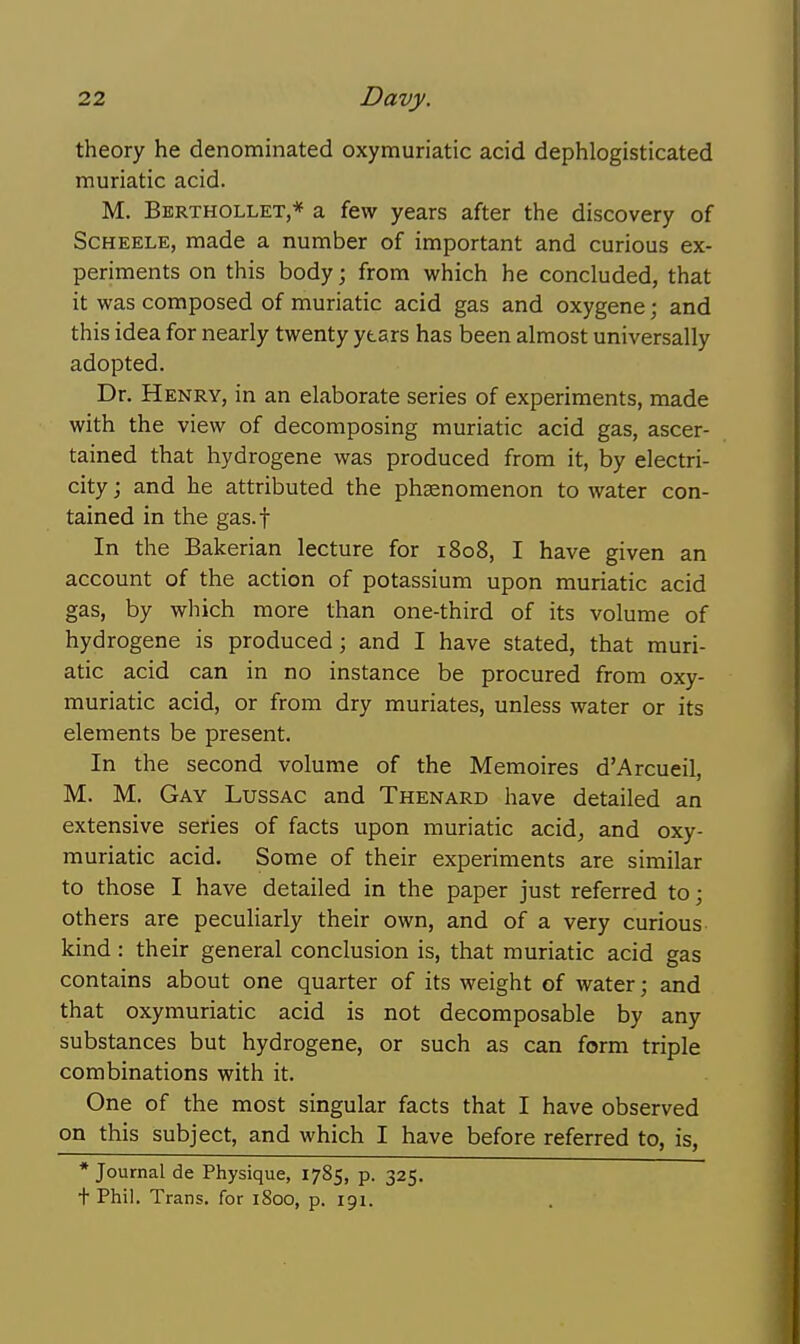 theory he denominated oxymuriatic acid dephlogisticated muriatic acid. M. Berthollet,* a few years after the discovery of ScHEELE, made a number of important and curious ex- periments on this body; from which he concluded, that it was composed of muriatic acid gas and oxygene; and this idea for nearly twenty years has been almost universally adopted. Dr. Henry, in an elaborate series of experiments, made with the view of decomposing muriatic acid gas, ascer- tained that hydrogene was produced from it, by electri- city ; and he attributed the phsenomenon to water con- tained in the gas.f In the Bakerian lecture for 1808, I have given an account of the action of potassium upon muriatic acid gas, by which more than one-third of its volume of hydrogene is produced; and I have stated, that muri- atic acid can in no instance be procured from oxy- muriatic acid, or from dry muriates, unless water or its elements be present. In the second volume of the Memoires d'Arcueil, M. M. Gay Lussac and Thenard have detailed an extensive series of facts upon muriatic acid^ and oxy- muriatic acid. Some of their experiments are similar to those I have detailed in the paper just referred to; others are peculiarly their own, and of a very curious- kind : their general conclusion is, that muriatic acid gas contains about one quarter of its weight of water; and that oxymuriatic acid is not decomposable by any substances but hydrogene, or such as can form triple combinations with it. One of the most singular facts that I have observed on this subject, and which I have before referred to, is, * Journal de Physique, 1785, p. 325, t Phil. Trans, for 1800, p. 191.