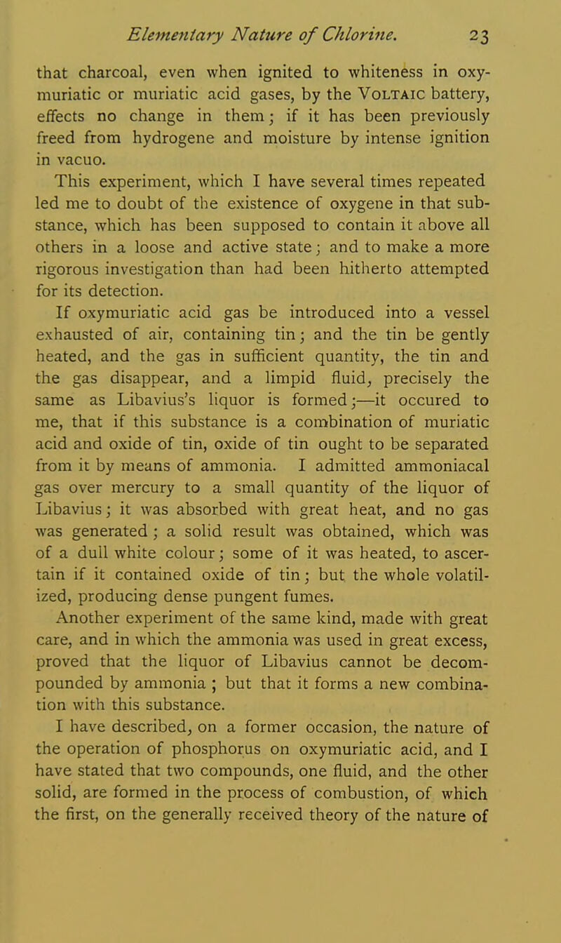 that charcoal, even when ignited to whiteness in oxy- muriatic or muriatic acid gases, by the Voltaic battery, effects no change in them; if it has been previously freed from hydrogene and moisture by intense ignition in vacuo. This experiment, which I have several times repeated led me to doubt of the existence of oxygene in that sub- stance, which has been supposed to contain it above all others in a loose and active state; and to make a more rigorous investigation than had been hitherto attempted for its detection. If oxymuriatic acid gas be introduced into a vessel exhausted of air, containing tin; and the tin be gently heated, and the gas in sufficient quantity, the tin and the gas disappear, and a limpid fluid, precisely the same as Libavius's liquor is formed j—it occured to me, that if this substance is a combination of muriatic acid and oxide of tin, oxide of tin ought to be separated from it by means of ammonia. I admitted ammoniacal gas over mercury to a small quantity of the liquor of Libaviusj it was absorbed with great heat, and no gas was generated ; a solid result was obtained, which was of a dull white colour j some of it was heated, to ascer- tain if it contained oxide of tin; but the whole volatil- ized, producing dense pungent fumes. Another experiment of the same kind, made with great care, and in which the ammonia was used in great excess, proved that the liquor of Libavius cannot be decom- pounded by ammonia ; but that it forms a new combina- tion with this substance. I have described, on a former occasion, the nature of the operation of phosphorus on oxymuriatic acid, and I have stated that two compounds, one fluid, and the other solid, are formed in the process of combustion, of which the first, on the generally received theory of the nature of