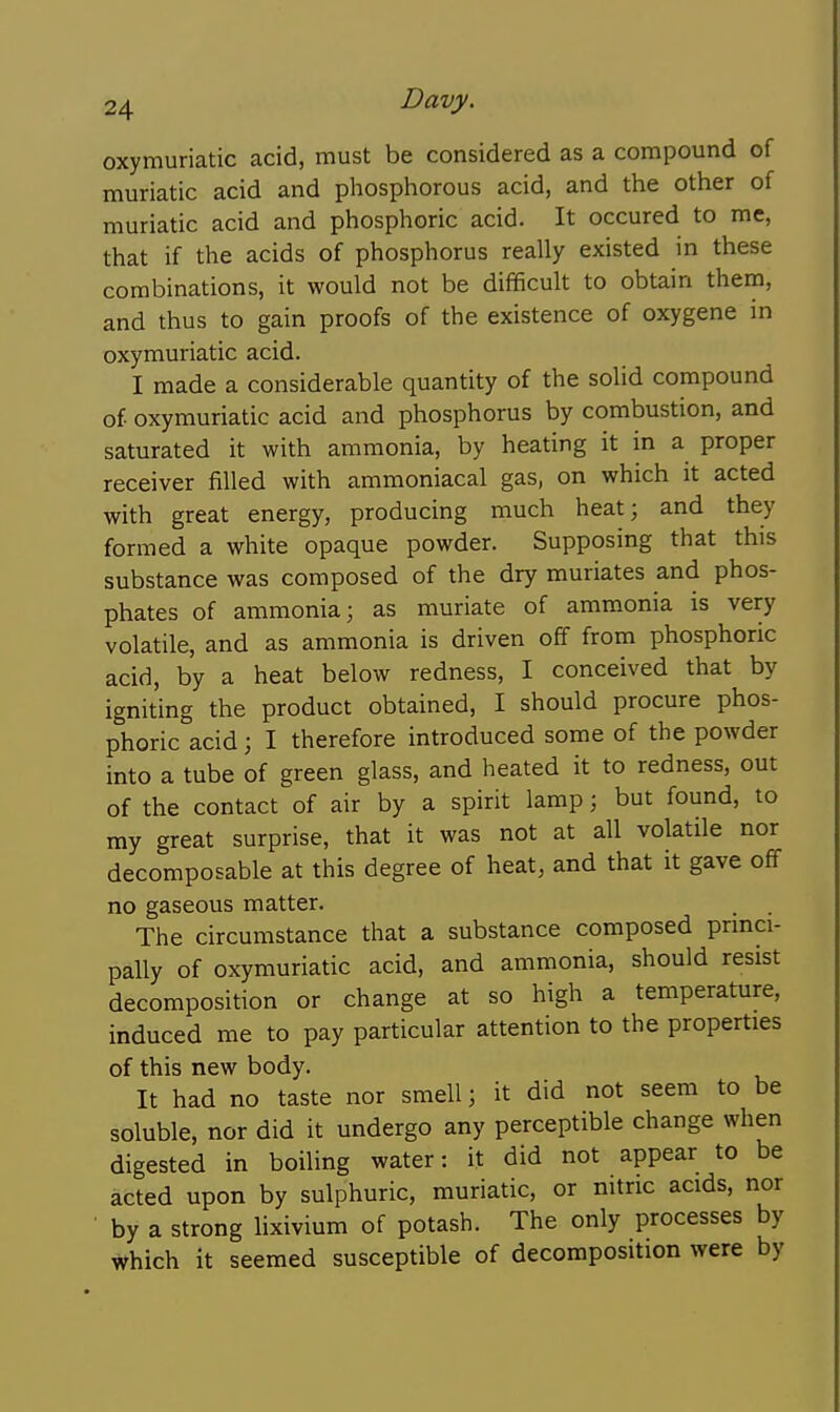 oxymuriatic acid, must be considered as a compound of muriatic acid and phosphorous acid, and the other of muriatic acid and phosphoric acid. It occured to me, that if the acids of phosphorus really existed in these combinations, it would not be difficult to obtain them, and thus to gain proofs of the existence of oxygene in oxymuriatic acid. I made a considerable quantity of the solid compound of oxymuriatic acid and phosphorus by combustion, and saturated it with ammonia, by heating it in a proper receiver filled with ammoniacal gas, on which it acted with great energy, producing much heat; and they formed a white opaque powder. Supposing that this substance was composed of the dry muriates and phos- phates of ammonia; as muriate of ammonia is very volatile, and as ammonia is driven off from phosphoric acid, by a heat below redness, I conceived that by igniting the product obtained, I should procure phos- phoric acid j I therefore introduced some of the powder into a tube of green glass, and heated it to redness, out of the contact of air by a spirit lamp; but found, to my great surprise, that it was not at all volatile nor decomposable at this degree of heat, and that it gave oflF no gaseous matter. , . The circumstance that a substance composed princi- pally of oxymuriatic acid, and ammonia, should resist decomposition or change at so high a temperature, induced me to pay particular attention to the properties of this new body. It had no taste nor smell; it did not seem to be soluble, nor did it undergo any perceptible change when digested in boiling water: it did not appear to be acted upon by sulphuric, muriatic, or nitric acids, nor by a strong lixivium of potash. The only processes by which it seemed susceptible of decomposition were by