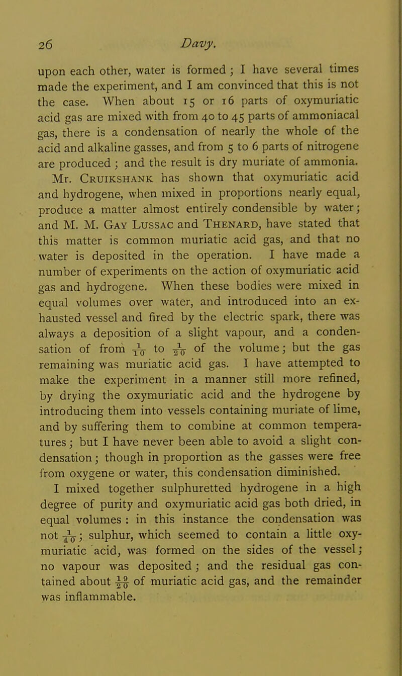 upon each other, water is formed ; I have several times made the experiment, and I am convinced that this is not the case. When about 15 or 16 parts of oxymuriatic acid gas are mixed with from 40 to 45 parts of amraoniacal gas, there is a condensation of nearly the whole of the acid and alkaline gasses, and from 5 to 6 parts of nitrogene are produced ; and the result is dry muriate of ammonia. Mr. Cruikshank has shown that oxymuriatic acid and hydrogene, when mixed in proportions nearly equal, produce a matter almost entirely condensible by water; and M. M. Gay Lussac and Thenard, have stated that this matter is common muriatic acid gas, and that no water is deposited in the operation. I have made a number of experiments on the action of oxymuriatic acid gas and hydrogene. When these bodies were mixed in equal volumes over water, and introduced into an ex- hausted vessel and fired by the electric spark, there was always a deposition of a slight vapour, and a conden- sation of froni j-^ to of the volume; but the gas remaining was muriatic acid gas. I have attempted to make the experiment in a manner still more refined, by drying the oxymuriatic acid and the hydrogene by introducing them into vessels containing muriate of lime, and by suffering them to combine at common tempera- tures ; but I have never been able to avoid a slight con- densation ; though in proportion as the gasses were free from oxygene or water, this condensation diminished. I mixed together sulphuretted hydrogene in a high degree of purity and oxymuriatic acid gas both dried, in equal volumes : in this instance the coridensation was not ^; sulphur, which seemed to contain a little oxy- muriatic acid, was formed on the sides of the vessel; no vapour was deposited; and the residual gas con- tained about ^ of muriatic acid gas, and the remainder was inflammable.