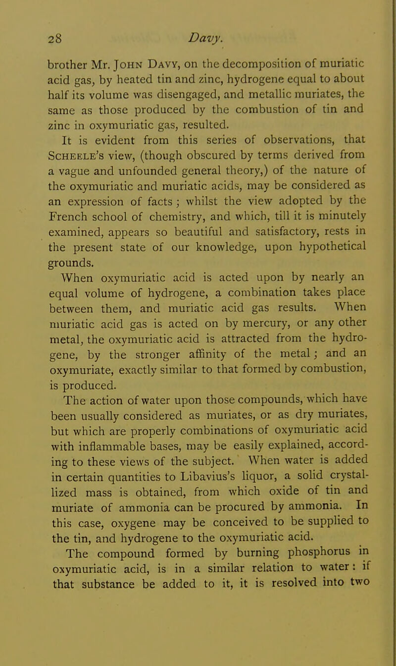 brother Mr. John Davy, on the decomposition of muriatic acid gas, by heated tin and zinc, hydrogene equal to about half its volume was disengaged, and metallic muriates, the same as those produced by the combustion of tin and zinc in oxymuriatic gas, resulted. It is evident from this series of observations, that Scheele's view, (though obscured by terms derived from a vague and unfounded general theory,) of the nature of the oxymuriatic and muriatic acids, may be considered as an expression of facts ; whilst the view adopted by the French school of chemistry, and which, till it is minutely examined, appears so beautiful and satisfactory, rests in the present state of our knowledge, upon hypothetical grounds. When oxymuriatic acid is acted upon by nearly an equal volume of hydrogene, a combination takes place between them, and muriatic acid gas results. When nmriatic acid gas is acted on by mercury, or any other metal, the oxymuriatic acid is attracted from the hydro- gene, by the stronger affinity of the metal; and an oxymuriate, exactly similar to that formed by combustion, is produced. The action of water upon those compounds, which have been usually considered as muriates, or as dry muriates, but which are properly combinations of oxymuriatic acid with inflammable bases, may be easily explained, accord- ing to these views of the subject. When water is added in certain quantities to Libavius's hquor, a solid crystal- hzed mass is obtained, from which oxide of tin and muriate of ammonia can be procured by ammonia. In this case, oxygene may be conceived to be supplied to the tin, and hydrogene to the oxymuriatic acid. The compound formed by burning phosphorus in oxymuriatic acid, is in a similar relation to water: if that substance be added to it, it is resolved into two