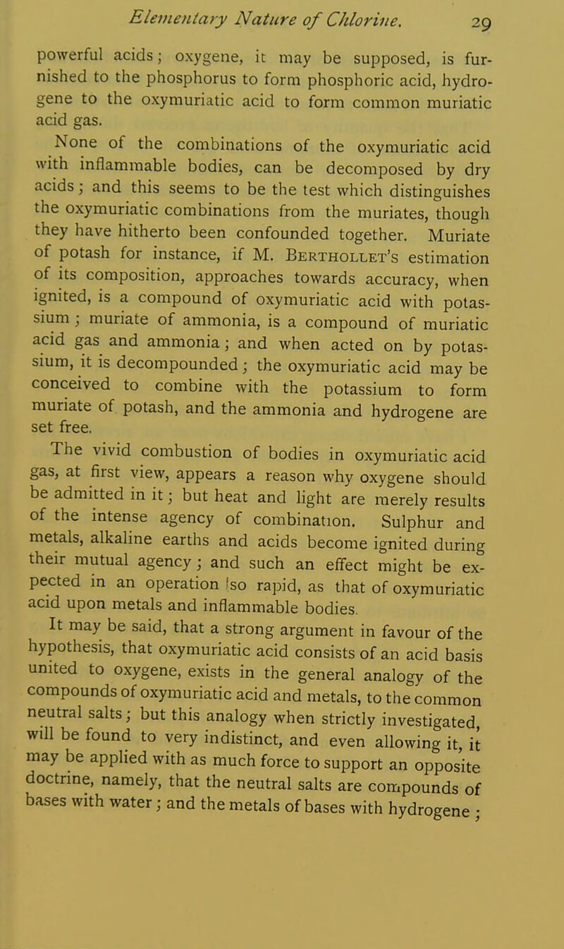 powerful acids; oxygene, it may be supposed, is fur- nished to tlie phosphorus to form phosphoric acid, hydro- gene to the oxymuriatic acid to form common muriatic acid gas. None of the combinations of the oxymuriatic acid with inflammable bodies, can be decomposed by dry acids; and this seems to be the test which distinguishes the oxymuriatic combinations from the muriates, though they have hitherto been confounded together. Muriate of potash for instance, if M. Berthollet's estimation of its composition, approaches towards accuracy, when Ignited, is a compound of oxymuriatic acid with potas- sium ; muriate of ammonia, is a compound of muriatic acid gas and ammonia; and when acted on by potas- smm, it is decompounded; the oxymuriatic acid may be conceived to combine with the potassium to form muriate of potash, and the ammonia and hydrogene are set free. The vivid combustion of bodies in oxymuriatic acid gas, at first view, appears a reason why oxygene should be admitted in it; but heat and light are merely results of the intense agency of combination. Sulphur and metals, alkaline earths and acids become ignited during their mutual agency; and such an effect might be ex- pected in an operation fso rapid, as that of oxymuriatic acid upon metals and inflammable bodies. It may be said, that a strong argument in favour of the hypothesis, that oxymuriatic acid consists of an acid basis united to oxygene, exists in the general analogy of the compounds of oxymuriatic acid and metals, to the common neutral salts; but this analogy when strictly investigated, will be found to very indistinct, and even allowing it it may be applied with as much force to support an opposite doctrine, namely, that the neutral salts are compounds of bases with water; and the metals of bases with hydrogene •