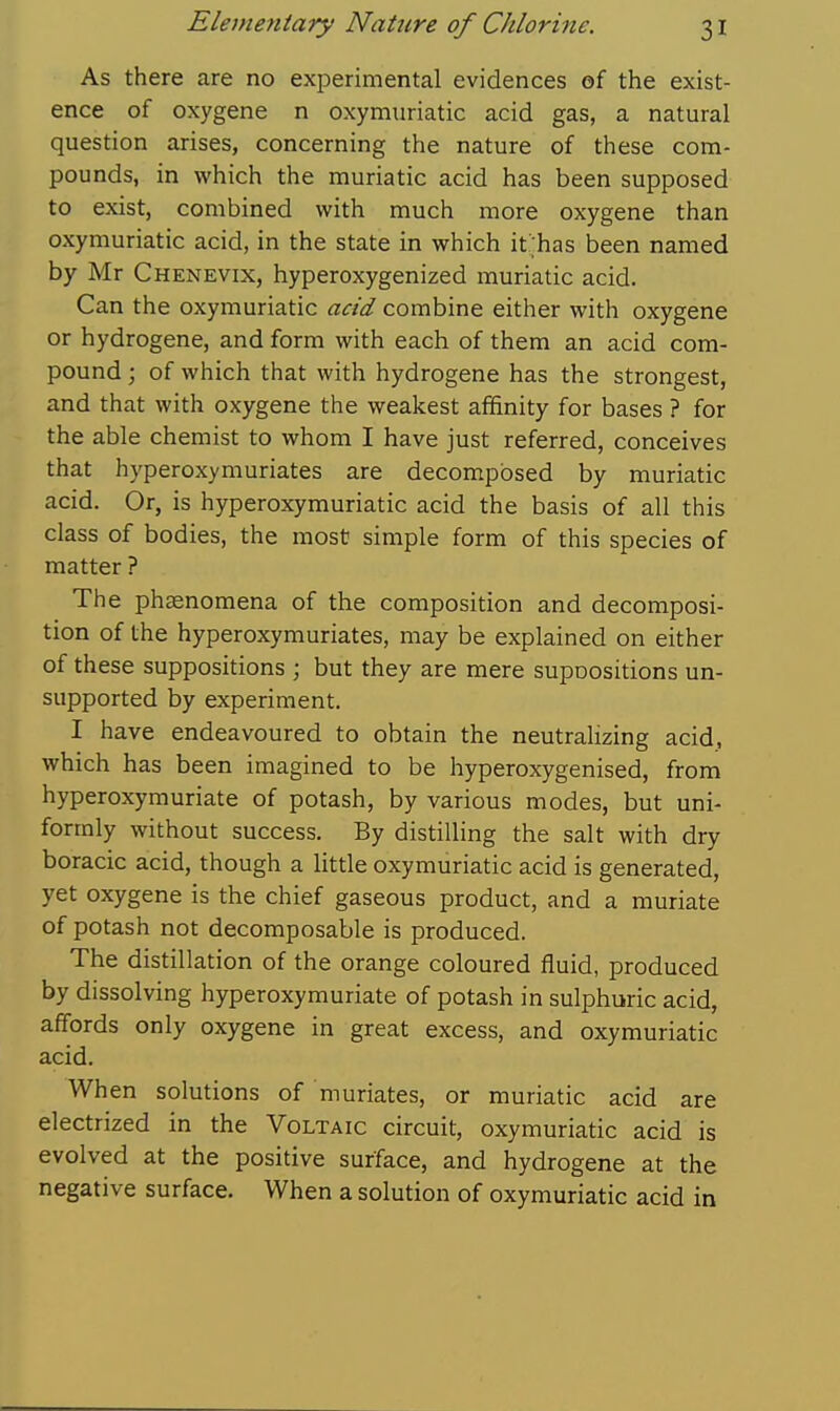 As there are no experimental evidences of the exist- ence of oxygene n oxymuriatic acid gas, a natural question arises, concerning the nature of these com- pounds, in which the muriatic acid has been supposed to exist, combined with much more oxygene than oxymuriatic acid, in the state in which it ;has been named by Mr Chenevix, hyperoxygenized muriatic acid. Can the oxymuriatic acid combine either with oxygene or hydrogene, and form with each of them an acid com- pound ; of which that with hydrogene has the strongest, and that with oxygene the weakest affinity for bases ? for the able chemist to whom I have just referred, conceives that hyperoxymuriates are decomposed by muriatic acid. Or, is hyperoxymuriatic acid the basis of all this class of bodies, the most simple form of this species of matter ? The phaenomena of the composition and decomposi- tion of the hyperoxymuriates, may be explained on either of these suppositions ; but they are mere supoositions un- supported by experiment. I have endeavoured to obtain the neutralizing acid, which has been imagined to be hyperoxygenised, from hyperoxymuriate of potash, by various modes, but uni- formly without success. By distilling the salt with dry boracic acid, though a little oxymuriatic acid is generated, yet oxygene is the chief gaseous product, and a muriate of potash not decomposable is produced. The distillation of the orange coloured fluid, produced by dissolving hyperoxymuriate of potash in sulphuric acid, affords only oxygene in great excess, and oxymuriatic acid. When solutions of muriates, or muriatic acid are electrized in the Voltaic circuit, oxymuriatic acid is evolved at the positive surface, and hydrogene at the negative surface. When a solution of oxymuriatic acid in
