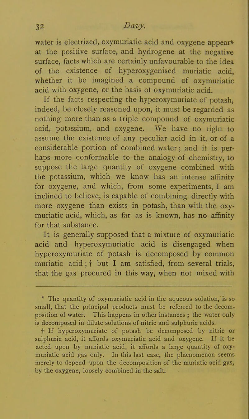 water is electrized, oxymuriatic acid and oxygene appear* at the positive surface, and hydrogene at the negative surface, facts which are certainly unfavourable to the idea of the existence of hyperoxygenised muriatic acid, whether it be imagined a compound of oxymuriatic acid with oxygene, or the basis of oxymuriatic acid. If the facts respecting the hyperoxymuriate of potash, indeed, be closely reasoned upon, it must be regarded as nothing more than as a triple compound of oxymuriatic acid, potassium, and oxygene. We have no right to assume the existence of any peculiar acid in it, or of a considerable portion of combined water; and it is per- haps more conformable to the analogy of chemistry, to suppose the large quantity of oxygene combined with the potassium, which we know has an intense affinity for oxygene, and which, from some experiments, I am inclined to believe, is capable of combining directly with more oxygene than exists in potash, than with the oxy- muriatic acid, which, as far as is known, has no affinity for that substance. It is generally supposed that a mixture of oxymuriatic acid and hyperoxymuriatic acid is disengaged when hyperoxymuriate of potash is decomposed by common muriatic acid; t but I am satisfied, from several trials, that the gas procured in this way, when not mixed with * The quantity of oxymuriatic acid in the aqueous solution, is so small, that the principal products must be referred to the decom- position of water. This happens in other instances ; the water only is decomposed in dilute solutions of nitric and sulphuric acids. + If hyperoxymuriate of potash be decomposed by nitric or sulphuric acid, it affords oxymuriatic acid and oxygene. If it be acted upon by muriatic acid, it affords a large quantity of oxy- muriatic acid gas only. In this last case, the phenomenon seems merely to depend upon the decomposition of the muriatic acid gas, by the oxygene, loosely combined in the salt.