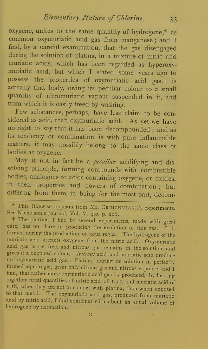 oxygene, unites to the same quantity of hydrogene,* as common oxymuriatic acid gas from manganese; and I find, by a careful examination, that the gas disengaged during the solution of platina, in a mixture of nitric and muriatic acids, which has been regarded as hyperoxy- muriatic acid, but which I stated some years ago to possess the properties of oxymuriatic acid gas,t is actually that body, owing its pecuHar colour to a small quantity of nitromuriatic vapour suspended in it, and from which it is easily freed by washing. Few substances, perhaps, have less claim to be con- sidered as acid, than oxymuriatic acid. As yet we have no right to say that it has been decompounded ; and as Its tendency of combination is with pure inflammable matters, it may possibly belong to the same class of bodies as oxygene. May it not in fact be a peculiar acidifying and dis- solving principle, forming compounds with combustible bodies, analogous to acids containing oxygene, or oxides, in their properties and powers of combination ; but differing from them, in being for the most part, decom- * This likewise appears from Mr. Cruickshank's experiments. See Nicholson's Journal, Vol. V. 4to. p. 206. t The platina, I find by several experiments, made with great care, has no share in producing the evolution of this gas. It is formed during the production of aqua regia. The hydrogene of the muriatic acid attracts oxygene from the nitric acid. Oxymuriatic acid gas is set free, and nitrous gas remains in the solution, and gives it a deep red colour. Nitrous acid and muriatic acid produce no oxymuriatic acid gas. . Platina, during its solution in perfectly formed aqua regia, gives only nitrous gas and nitrous vapour ; and I find, that rather more oxymuriatic acid gas is produced, by heating together equal quantities of nitric acid of 1.45, and muriatic acid of 1.18, when they are not in contact with platina, than when exposed to that metal. The oxymuriatic acid gas, produced from muriatic acid by nitric acid, I find combines with about an equal volume of hydrogene by detonation. C