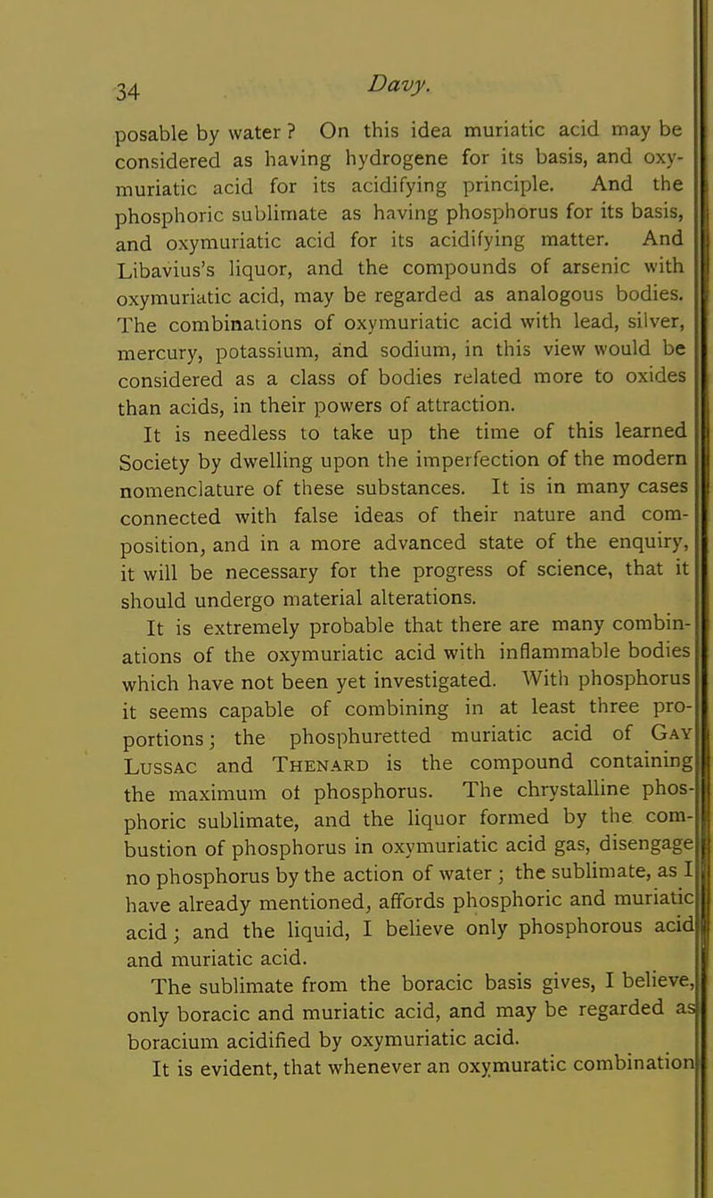 posable by water ? On this idea muriatic acid may be considered as having hydrogene for its basis, and oxy- muriatic acid for its acidifying principle. And the phosphoric sublimate as having phosphorus for its basis, and oxymuriatic acid for its acidifying matter. And Libavius's liquor, and the compounds of arsenic with oxymuriatic acid, may be regarded as analogous bodies. The combinations of oxymuriatic acid with lead, silver, mercury, potassium, and sodium, in this view would be considered as a class of bodies related more to oxides than acids, in their powers of attraction. It is needless to take up the time of this learned Society by dwelling upon the imperfection of the modern nomenclature of these substances. It is in many cases connected with false ideas of their nature and com- positionj and in a more advanced state of the enquiry, it will be necessary for the progress of science, that it should undergo material alterations. It is extremely probable that there are many combin- ations of the oxymuriatic acid with inflammable bodies which have not been yet investigated. Witli phosphorus it seems capable of combining in at least three pro- portions; the phosphuretted muriatic acid of Gay LussAC and Thenard is the compound containing the maximum ot phosphorus. The chrystalline phos- phoric sublimate, and the liquor formed by the com- bustion of phosphorus in oxymuriatic acid gas, disengage no phosphorus by the action of water ; the sublimate, as I have already mentioned, affords phosphoric and muriatic acid; and the liquid, I believe only phosphorous acid | and muriatic acid. The sublimate from the boracic basis gives, I believe, only boracic and muriatic acid, and may be regarded as boracium acidified by oxymuriatic acid. It is evident, that whenever an oxymuratic combination