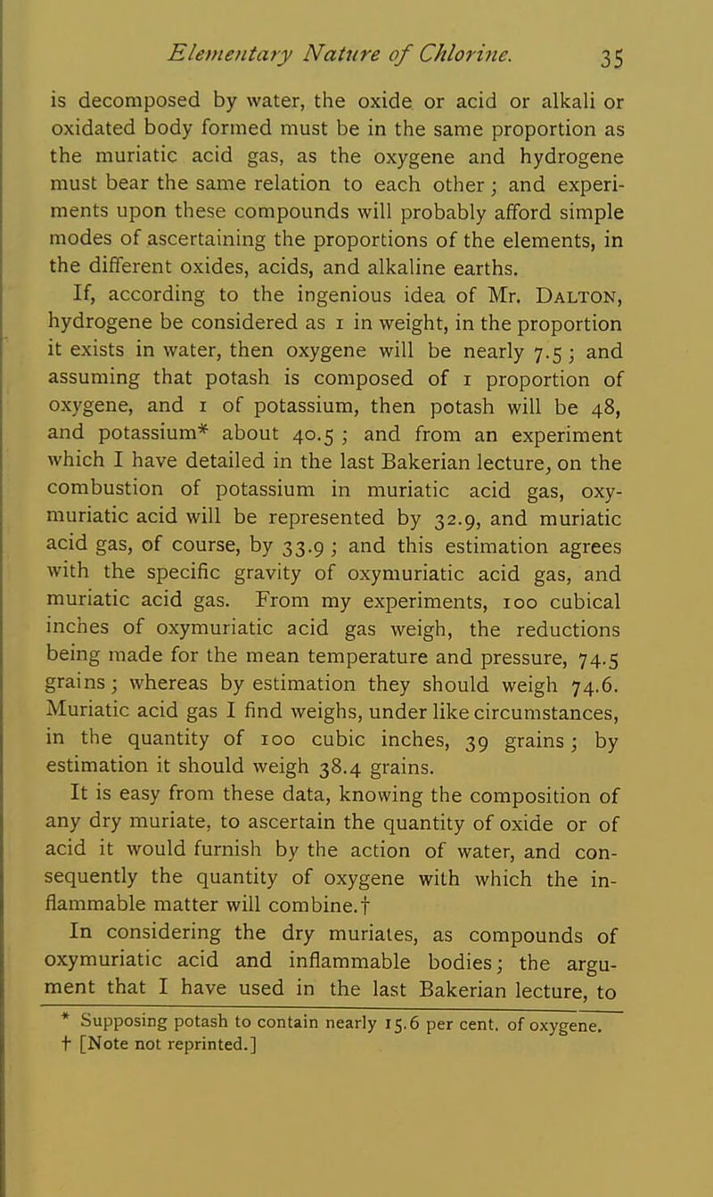 is decomposed by water, the oxide or acid or alkali or oxidated body formed must be in the same proportion as the muriatic acid gas, as the oxygene and hydrogene must bear the same relation to each other; and experi- ments upon these compounds will probably afford simple modes of ascertaining the proportions of the elements, in the different oxides, acids, and alkaline earths. If, according to the ingenious idea of Mr. Dalton, hydrogene be considered as i in weight, in the proportion it exists in water, then oxygene will be nearly 7.5 ; and assuming that potash is composed of i proportion of oxygene, and i of potassium, then potash will be 48, and potassium* about 40.5 ; and from an experiment which I have detailed in the last Bakerian lecture, on the combustion of potassium in muriatic acid gas, oxy- muriatic acid will be represented by 32.9, and muriatic acid gas, of course, by 33.9 ; and this estimation agrees with the specific gravity of oxymuriatic acid gas, and muriatic acid gas. From my experiments, 100 cubical inches of oxymuriatic acid gas weigh, the reductions being made for the mean temperature and pressure, 74.5 grains; whereas by estimation they should weigh 74.6. Muriatic acid gas I find weighs, under like circumstances, in the quantity of 100 cubic inches, 39 grains; by estimation it should weigh 38.4 grains. It is easy from these data, knowing the composition of any dry muriate, to ascertain the quantity of oxide or of acid it would furnish by the action of water, and con- sequently the quantity of oxygene with which the in- flammable matter will com bine, f In considering the dry muriates, as compounds of oxymuriatic acid and inflammable bodies; the argu- ment that I have used in the last Bakerian lecture, to * Supposing potash to contain nearly 15.6 per cent, of oxygene. t [Note not reprinted.]