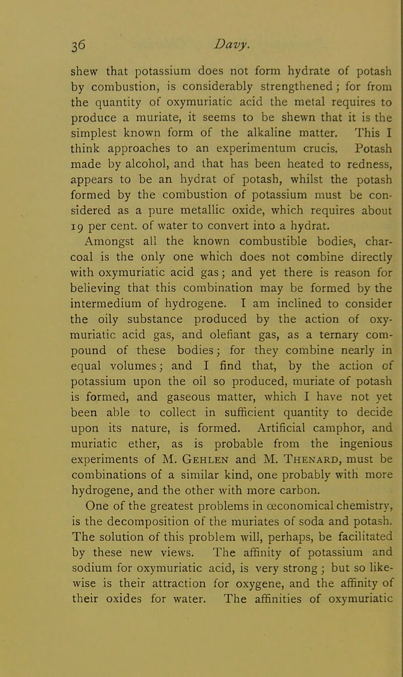 shew that potassium does not form hydrate of potash by combustion, is considerably strengthened; for from the quantity of oxymuriatic acid the metal requires to produce a muriate, it seems to be shewn that it is the simplest known form of the alkaline matter. This I think approaches to an experimentum crucis. Potash made by alcohol, and that has been heated to redness, appears to be an hydrat of potash, whilst the potash formed by the combustion of potassium must be con- sidered as a pure metallic oxide, which requires about 19 per cent, of water to convert into a hydrat. Amongst all the known combustible bodies, char- coal is the only one which does not combine directly with oxymuriatic acid gas; and yet there is reason for believing that this combination may be formed by the intermedium of hydrogene. T am inclined to consider the oily substance produced by the action of oxy- muriatic acid gas, and olefiant gas, as a ternary com- pound of these bodies 3 for they combine nearly in equal volumes; and I find that, by the action of potassium upon the oil so produced, muriate of potash is formed, and gaseous matter, which I have not yet been able to collect in sufificient quantity to decide upon its nature, is formed. Artificial camphor, and muriatic ether, as is probable from the ingenious experiments of M. Gehlen and M. Thenard, must be combinations of a similar kind, one probably with more hydrogene^ and the other with more carbon. One of the greatest problems in oeconomical chemistry, is the decomposition of the muriates of soda and potash. The solution of this problem will, perhaps, be facilitated by these new views. The affinity of potassium and sodium for oxymuriatic acid, is very strong ; but so like- wise is their attraction for oxygene, and the affinity of their oxides for water. The affinities of oxymuriatic