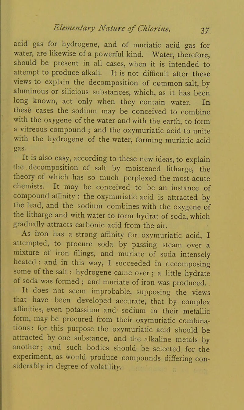 acid gas for hydrogene, and of muriatic acid gas for water, are likewise of a powerful kind. Water, therefore, should be present in all cases, when it is intended to attempt to produce alkali. It is not difficult after these views to explain the decomposition of common salt, by aluminous or silicious substances, which, as it has been long known, act only when they contain water. In these cases the sodium may be conceived to combine with the oxygene of the water and with the earth, to form a vitreous compound ; and the oxymuriatic acid to unite with the hydrogene of the water, forming muriatic acid gas. It is also easy, according to these new ideas, to explain the. decomposition of salt by moistened Htharge, the theory of which has so much perplexed the most acute chemists. It may be conceived to be an instance of compound affinity : the oxymuriatic acid is attracted by the lead, and the sodium combines with the oxygene of the htharge and with water to form hydrat of soda, which gradually attracts carbonic acid from the air. As iron has a strong affinity for oxymuriatic acid, I attempted, to procure soda by passing steam over a mixture of iron filings, and muriate of soda intensely heated : and in this way, I succeeded in decomposing some of the salt: hydrogene came over; a little hydrate of soda was formed ; and muriate of iron was produced.. It does not seem improbable, supposing the views that have been developed accurate, that by complex affinities, even potassium and- sodium in their metallic form, may be procured from their oxymuriatic combina- tions : for this purpose the oxymuriatic acid should be attracted by one substance, and the alkaline metals by another; and such bodies should be selected for the experiment, as would produce compounds differing con- siderably in degree of volatility.