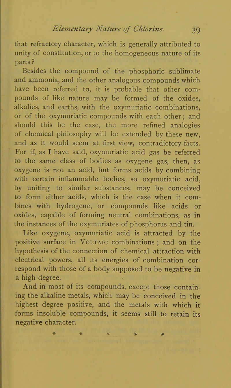 that refractory character, which is generally attributed to unity of constitution, or to the homogeneous nature of its parts ? Besides the compound of the phosphoric sublimate and ammonia, and the other analogous compounds which have been referred to, it is probable that other com- pounds of like nature may be formed of the oxides, alkalies, and earths, with the oxymuriatic combinations, or of the oxymuriatic compounds with each other; and should this be the case, the more refined analogies of chemical philosophy will be extended by these new, and as it would seem at first view, contradictory facts. For if, as I have said, oxymuriatic acid gas be referred to the same class of bodies as oxygene gas, then, as oxygene is not an acid, but forms acids by combining with certain inflammable bodies, so oxymuriatic acid, by uniting to similar substances, may be conceived to form either acids, which is the case when it com- bines with hydrogene, or compounds like acids or oxides, capable of forming neutral combinations, as in the instances of the oxymuriates of phosphorus and tin. Like oxygene, oxymuriatic acid is attracted by the positive surface in Voltaic combinations ; and on the hypothesis of the connection of chemical attraction with electrical powers, all its energies of combination cor- respond with those of a body supposed to be negative in a high degree. And in most of its compounds, except those contain- ing the alkaline metals, which may be conceived in the highest degree positive, and the metals with which it forms insoluble compounds, it seems still to retain its negative character. * * »t * #