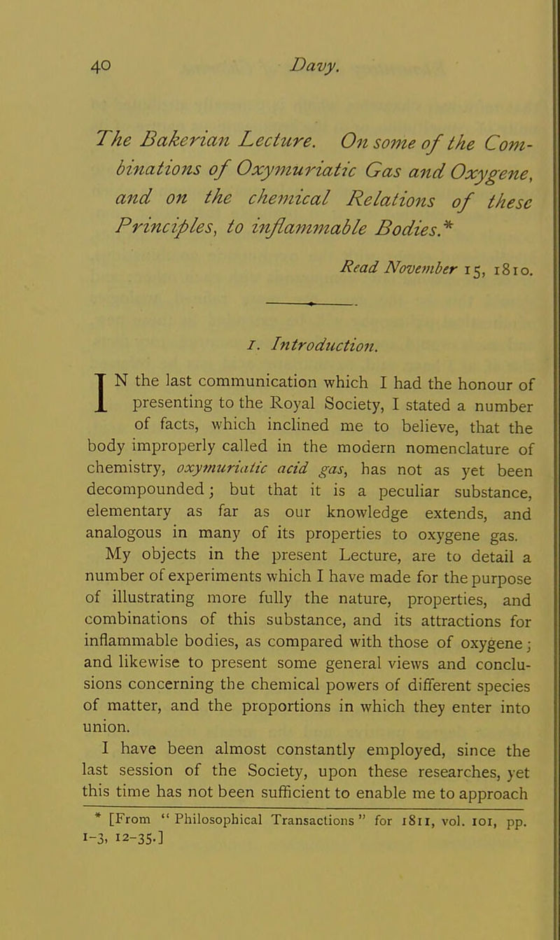 The Bakerian Lecture. On some of the Com- binations of Oxymuriatic Gas and Oxygene, and on the chemical Relations of these Principles, to inflammable Bodies.'^ Read November 15, 181 o. /. Introduction. IN the last communication which I had the honour of presenting to the Royal Society, I stated a number of facts, which inchned me to believe, that the body improperly called in the modern nomenclature of chemistry, oxymuriatic acid gas, has not as yet been decompounded; but that it is a peculiar substance, elementary as far as our knowledge extends, and analogous in many of its properties to oxygene gas. My objects in the present Lecture, are to detail a number of experiments which I have made for the purpose of illustrating more fully the nature, properties, and combinations of this substance, and its attractions for inflammable bodies, as compared with those of oxygene; and likewise to present some general views and conclu- sions concerning the chemical powers of different species of matter, and the proportions in which they enter into union. I have been almost constantly employed, since the last session of the Society, upon these researches, yet this time has not been sufficient to enable me to approach * [From Philosophical Transactions for 1811, vol. loi, pp. 1-3. I2-3S-]