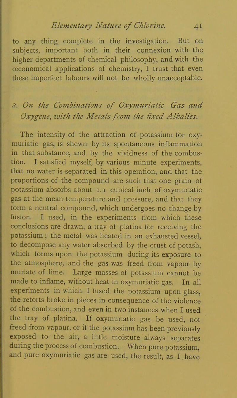 to any thing complete in the investigation. But on subjects, important both in their connexion with the higher departments of chemical philosophy, and with the oeconomical applications of chemistry, I trust that even these imperfect labours will not be wholly unacceptable. 2. On the Combinations of Oxymuriatic Gas and Oxygene, with the Metals from the Hxed Alkalies. The intensity of the attraction of potassium for oxy- muriatic gas, is shewn by its spontaneous inflammation in that substance, and by the vividness of the combus- tion. I satisfied myself, by various minute experiments, that no water is separated in this operation, and that the proportions of the compound are such that one grain of potassium absorbs about i.i cubical inch of oxymuriatic gas at the mean temperature and pressure, and that they form a neutral compound, which undergoes no change by fusion. I used, in the experiments from which these conclusions are drawn, a tray of platina for receiving the potassium; the metal was heated in an exhausted vessel, to decompose any water absorbed by the crust of potash, which forms upon the potassium during its exposure to the atmosphere, and the gas was freed from vapour by muriate of Hme. Large masses of potassium cannot be made to inflame, without heat in oxymuriatic gas. In all experiments in which I fused the potassium upon glass, the retorts broke in pieces in consequence of the violence of the combustion, and even in two instances when I used the tray of platina. If oxymuriatic gas be used, not freed from vapour, or if the potassium has been previously exposed to the air, a little moisture always separates during the process of combustion. When pure potassium, and pure oxymuriatic gas are used, the result, as I have