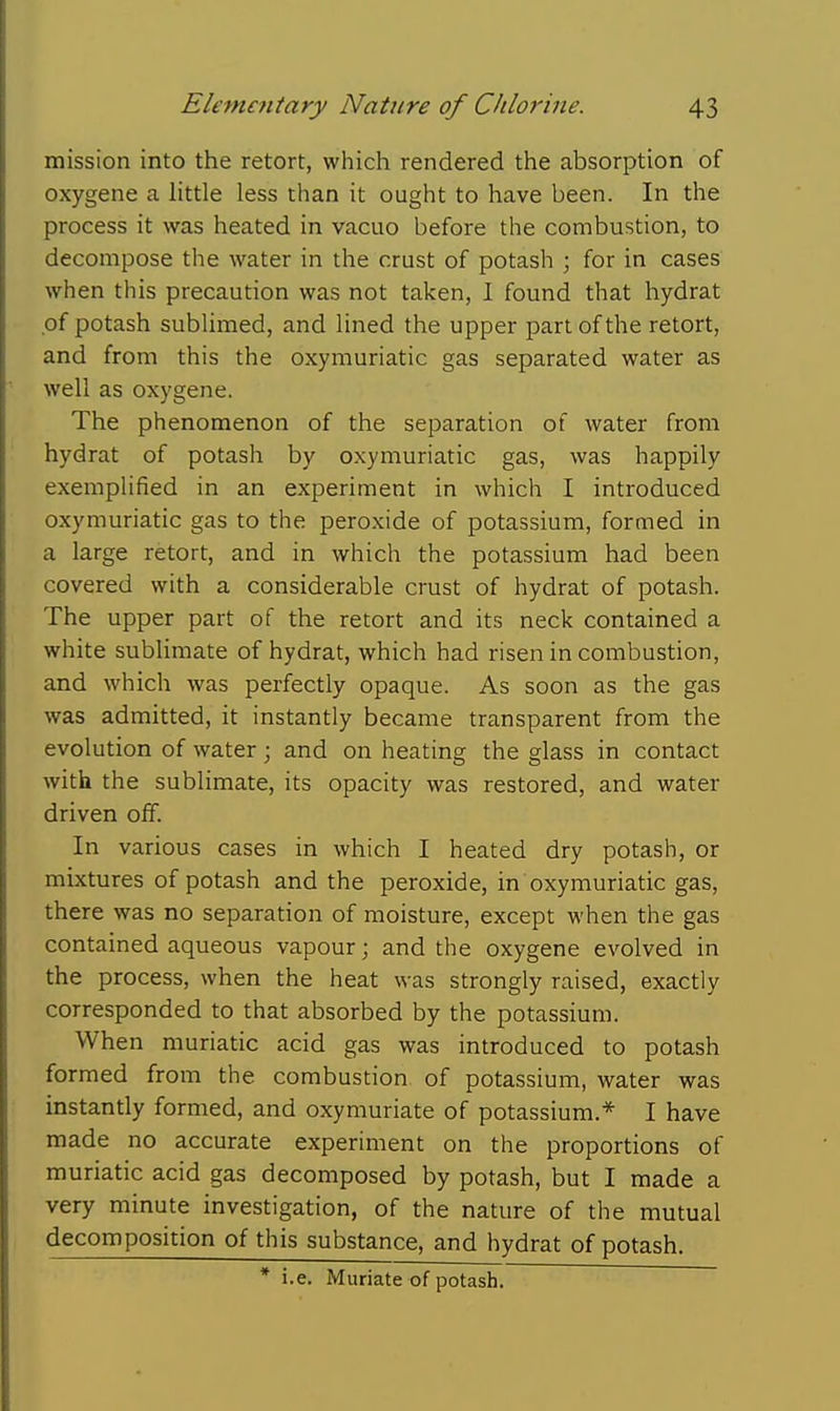 mission into the retort, which rendered the absorption of oxygene a httle less than it ought to have been. In the process it was heated in vacuo before the combustion, to decompose the water in the crust of potash \ for in cases when this precaution was not taken, I found that hydrat of potash subUmed, and lined the upper part of the retort, and from this the oxymuriatic gas separated water as well as oxygene. The phenomenon of the separation of water from hydrat of potash by oxymuriatic gas, was happily exemplified in an experiment in which I introduced oxymuriatic gas to the peroxide of potassium, formed in a large retort, and in which the potassium had been covered with a considerable crust of hydrat of potash. The upper part of the retort and its neck contained a white sublimate of hydrat, which had risen in combustion, and which was perfectly opaque. As soon as the gas was admitted, it instantly became transparent from the evolution of water; and on heating the glass in contact with the sublimate, its opacity was restored, and water driven off. In various cases in which I heated dry potash, or mixtures of potash and the peroxide, in oxymuriatic gas, there was no separation of moisture, except when the gas contained aqueous vapour; and the oxygene evolved in the process, when the heat was strongly raised, exactly corresponded to that absorbed by the potassium. When muriatic acid gas was introduced to potash formed from the combustion of potassium, water was instantly formed, and oxymuriate of potassium.* I have made no accurate experiment on the proportions of muriatic acid gas decomposed by potash, but I made a very minute investigation, of the nature of the mutual decomposition of this substance, and hydrat of potash. * i.e. Muriate of potash.