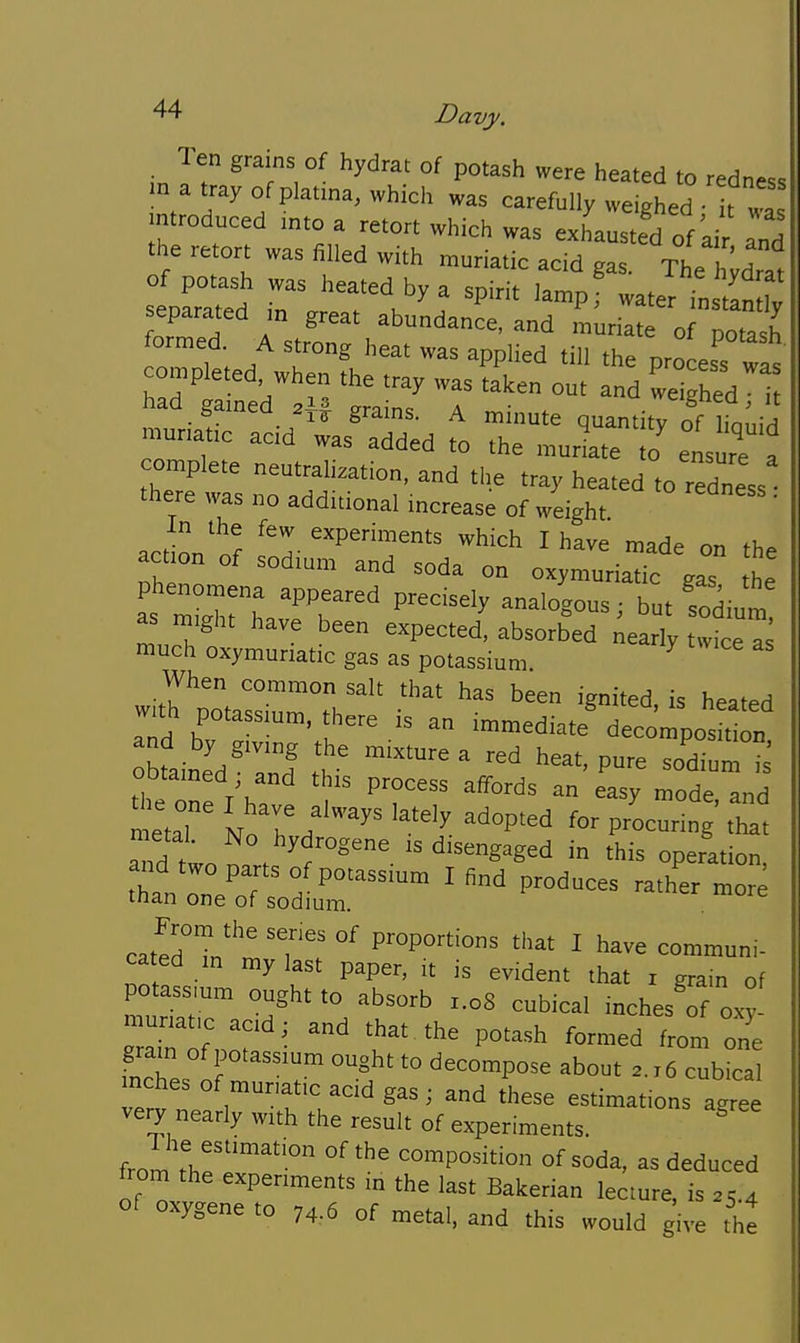 Ten grains of hydrat of potash were heated to redness m a tray of platma, which was carefully weighed • It wa introduced mto a retort which was exLusted of'air and the retort was filled with muriatic acid gas. The Jwdrat of potash was heated by a spirit lampf water in tin Iv separated m great abundance, and muriate o po2 formed. A strong heat was applied till the completed when the tray was ^a'ken ou d ^e ^1 had gained grains. A minute quantity of hoLid munatic aad was added to the mudate to' ensure f complete neutralization, and the tray heated to redness there was no additional increase of weight ' action'of ^P^™^^^^ ^hich I have made on the action of sodium and soda on oxymuriatic gas he as mLTh 'T'' P^^ butfodium as might have been expected, absorbed nearly twice T much oxymuriatic gas as potassium. ^ When common salt that has been ignited is heated w.th potassium, there is an immediate^ecompos t „ tTe one /h. ^ ^'T'' ^^'^ ™°de, and metal ^^^'^ f^'^^' '^'^'y adopted for procuring that naetal. No hydrogene is disengaged in this operation than :n?oT' o/Po-ssium I find produces rath'er more man one of sodium. cat^Hn'''' 'T'' °' proportions that I have communi- cated m my last paper, it is evident that i grain of potass.um ought to absorb x.oS cubical mchesTf oxy _ acid; and that the potash formed from one gram of potassium ought to decompose about 2.16 cubical mches of mur-atic acid gas ; and these estimations agree very nearly with the result of experiments. ^ fromir'™'° composition of soda, as deduced from the experiments in the last Bakerian lecture, is 25.4 of oxygene to 74.6 of metal, and this would give thJ