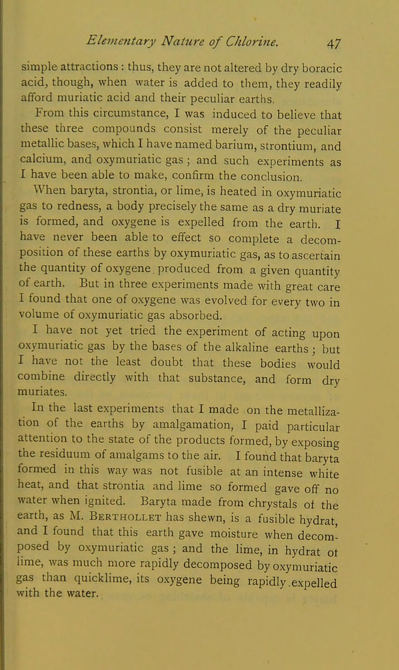 simple attractions : thus, they are not altered by dry boracic acid, though, when water is added to them, they readily afford muriatic acid and their peculiar earths. From this circumstance, I was induced to believe that these three compounds consist merely of the peculiar metallic bases, which I have named barium, strontium, and calcium, and oxymuriatic gas; and such experiments as I have been able to make, confirm the conclusion. When baryta, strontia, or lime, is heated in oxymuriatic gas to redness, a body precisely the same as a dry muriate is formed, and oxygene is expelled from the earth. I have never been able to effect so complete a decom- position of these earths by oxymuriatic gas, as to ascertain the quantity of oxygene . produced from a given quantity of earth. But in three experiments made with great care I found that one of oxygene was evolved for every two in volume of oxymuriatic gas absorbed. I have not yet tried the experiment of acting upon oxymuriatic gas by the bases of the alkaline earths; but I have not the least doubt that these bodies would combine directly with that substance, and form dry muriates. In the last experiments that I made on the metalliza- tion of the earths by amalgamation, I paid particular attention to the state of the products formed, by exposing the residuum of amalgams to the air. I found that baryta formed in this way was not fusible at an intense white heat, and that strontia and lime so formed gave off no water when ignited. Baryta made from chrystals of the earth, as M. Berthollet has shewn, is a fusible hydrat and I found that this earth gave moisture when decom- posed by oxymuriatic gas ; and the lime, in hydrat ot lime, was much more rapidly decomposed by oxymuriatic gas than quicklime, its oxygene being rapidly .expelled with the water.