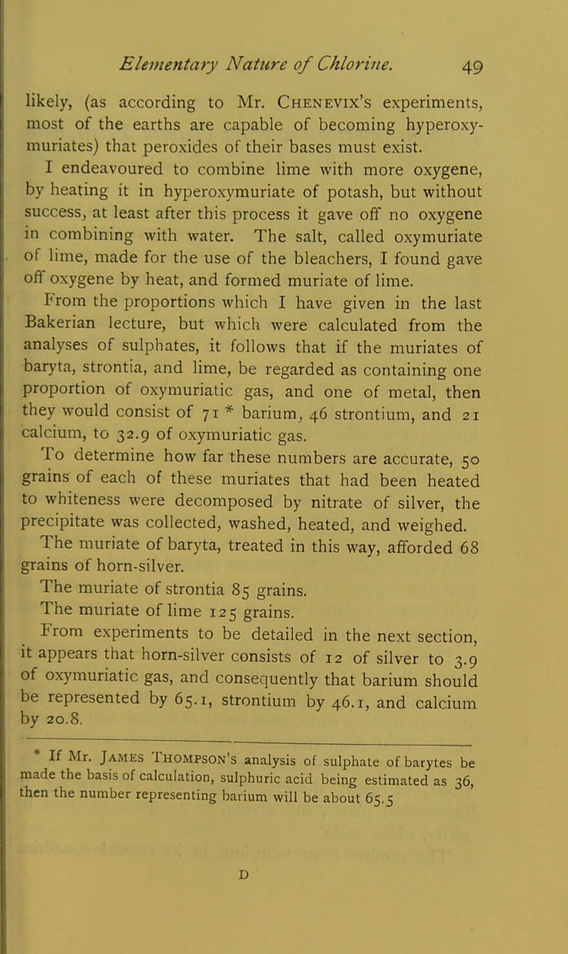 likely, (as according to Mr. Chenevix's experiments, most of the earths are capable of becoming hyperoxy- muriates) that peroxides of their bases must exist. I endeavoured to combine lime with more oxygene, by heating it in hyperoxymuriate of potash, but without success, at least after this process it gave off no oxygene in combining with water. The salt, called oxymuriate of lime, made for the use of the bleachers, I found gave off oxygene by heat, and formed muriate of lime. From the proportions which I have given in the last Bakerian lecture, but which were calculated from the analyses of sulphates, it follows that if the muriates of baryta, strontia, and lime, be regarded as containing one proportion of oxymuriatic gas, and one of metal, then they would consist of 71 * barium, 46 strontium, and 21 calcium, to 32.9 of oxymuriatic gas. To determine how far these numbers are accurate, 50 grains of each of these muriates that had been heated to whiteness were decomposed by nitrate of silver, the precipitate was collected, washed, heated, and weighed. The muriate of baryta, treated in this way, afforded 68 grains of horn-silver. The muriate of strontia 85 grains. The muriate of lime 125 grains. From experiments to be detailed in the next section, it appears that horn-silver consists of 12 of silver to 3.9 of oxymuriatic gas, and consequently that barium should be represented by 65.1, strontium by 46.1, and calcium by 20.8. * If Mr. James Thompson's analysis of sulphate of barytes be made the basis of calculation, sulphuric acid being estimated as 36, then the number representing barium will be about 65.5 D