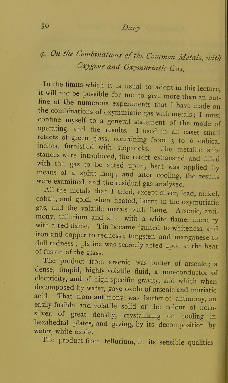 4-. On the Cojnbinations of the Common Metals, with Oxygene and Oxymuriatic Gas. In the limits whicli it is usual to adopt in this lecture. It will not be possible for me to give more than an out- line of the numerous experiments that I have made on the combinations of oxymuriatic gas with metals; I must confine myself to a general statement of the mode of operating, and the results. I used in all cases small retorts of green glass, containing from 3 to 6 cubical inches, furnished with stopcocks. The metallic sub- stances were introduced, the retort exhausted and filled with the gas to be acted upon, heat was applied by means of a spirit lamp, and after cooling, the results were examined, and the residual gas analysed. All the metals that I tried, except silver, lead, nickel, cobalt, and gold, when heated, burnt in the oxymuriatic gas, and the volatile metals with flame. Arsenic, anti- mony, tellurium and zinc with a white flame, mercury with a red flame. Tin became ignited to whiteness, and iron and copper to redness; tungsten and manganese to dull redness; platina was scarcely acted upon at the heat of fusion of the glass. The product from arsenic was butter of arsenic; a dense, limpid, highly volatile fluid, a non-conductor'of electricity, and of high specific gravity, and which when decomposed by water, gave oxide of arsenic and muriatic acid. That from antimony, was butter of antimony, an easily fusible and volatile solid of the colour of horn- silver, of great density, crystallizing on cooling in hexahedral plates, and giving, by its decomposition by water, white oxide. The product from tellurium, in its sensible qualities