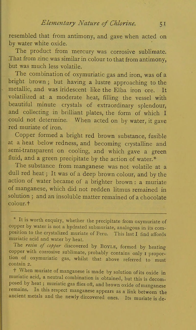 resembled that from antimony, and gave when acted on by water white oxide. The product from mercury was corrosive sublimate. That from zinc was similar in colour to that from antimony, but was much less volatile. The combination of oxymuriatic gas and iron, was of a bright brown; but having a lustre approaching to the metallic, and was iridescent like the Elba iron ore. It volatilized at a moderate heat, filling the vessel with beautiful minute crystals of extraordinary splendour, and collecting in brilliant plates, the form of which I could not determine. When acted on by water, it gave red muriate of iron. Copper formed a bright red brown substance, fusible at a heat below redness, and becoming crystalline and semi-transparent on cooling, and which gave a green fluid, and a green precipitate by the action of water.* The substance from manganese was not volatile at a dull red heat; It was of a deep brown colour, and by the action of water became of a brighter brown : a muriate of manganese, which did not redden litmus remained in solution j and an insoluble matter remained of a chocolate colour.t It is worth enquiry, whether the precipitate from oxymuriate of copper by water is not a hydrated submuriate, analogous in its com- position to the crystalized muriate of Peru. This last I find affords muriatic acid and water by heat. The resin of copper discovered by Boyle, formed by heating copper with corrosive sublimate, probably contains only r propor- tion of oxymuriatic gas, whilst that above referred to must contain 2. t When muriate of manganese is made by solution of its oxide in muriatic acid, a neutral combination is obtained, but this is decom- posed by heat; muriatic gas flies oft, and brown oxide of manganese remains. In this respect manganese appears as a link between the ancient metals and the newly discovered ones. Its muriate is de-