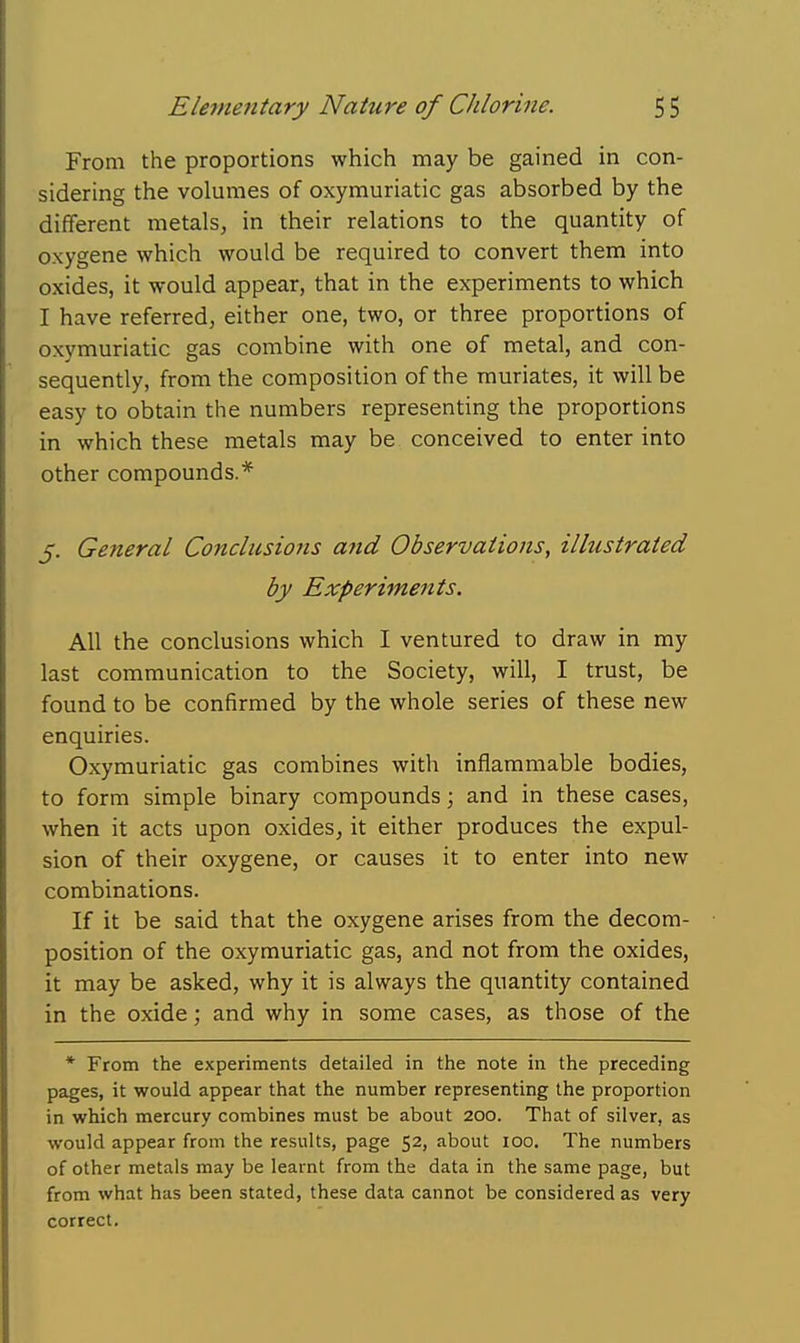 From the proportions which may be gained in con- sidering the volumes of oxymuriatic gas absorbed by the different metals, in their relations to the quantity of oxygene which would be required to convert them into oxides, it would appear, that in the experiments to which I have referred, either one, two, or three proportions of oxymuriatic gas combine with one of metal, and con- sequently, from the composition of the muriates, it will be easy to obtain the numbers representing the proportions in which these metals may be conceived to enter into other compounds.* 5. General Conclusions a?id Observations, illustrated by Experiments. All the conclusions which I ventured to draw in my last communication to the Society, will, I trust, be found to be confirmed by the whole series of these new enquiries. Oxymuriatic gas combines with inflammable bodies, to form simple binary compounds; and in these cases, when it acts upon oxides, it either produces the expul- sion of their oxygene, or causes it to enter into new combinations. If it be said that the oxygene arises from the decom- position of the oxymuriatic gas, and not from the oxides, it may be asked, why it is always the quantity contained in the oxide; and why in some cases, as those of the * From the experiments detailed in the note in the preceding pages, it would appear that the number representing the proportion in which mercury combines must be about 200. That of silver, as would appear from the results, page 52, about 100. The numbers of other metals may be learnt from the data in the same page, but from what has been stated, these data cannot be considered as very correct.