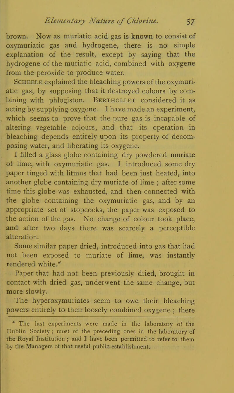 brown. Now as muriatic acid gas is known to consist of oxymuriatic gas and hydrogene, there is no simple explanation of the result, except by saying that the hydrogene of the muriatic acid, combined with oxygene from the peroxide to produce water. ScHEELE explained the bleaching powers of the oxymuri- atic gas, by supposing that it destroyed colours by com- bining with phlogiston. Berthollet considered it as acting by supplying oxygene. I have made an experiment, which seems to prove that the pure gas is incapable of altering vegetable colours, and that its operation in bleaching depends entirely upon its property of decom- posing water, and liberating its oxygene. I filled a glass globe containing dry powdered muriate of lime, with oxymuriatic gas. I introduced some dry paper tinged with litmus that had been just heated, into another globe containing dry muriate of lime ; after some time this globe was exhausted, and then connected with the globe containing the oxymuriatic gas, and by an appropriate set of stopcocks, the paper was exposed to the action of the gas. No change of colour took place, and after two days there was scarcely a perceptible alteration. Some similar paper dried, introduced into gas that had not been exposed to muriate of lime, was instantly rendered white.* Paper that had not been previously dried, brought in contact with dried gas, underwent the same change, but more slowly. The hyperoxymuriates seem to owe their bleaching powers entirely to their loosely combined oxygene ; there * The last experiments were made in the laboratory of the Dublin Society ; most of the preceding ones in the laboratory of the Royal Institution ; and I have been permitted to refer to them by the Managers of that useful public establishment.