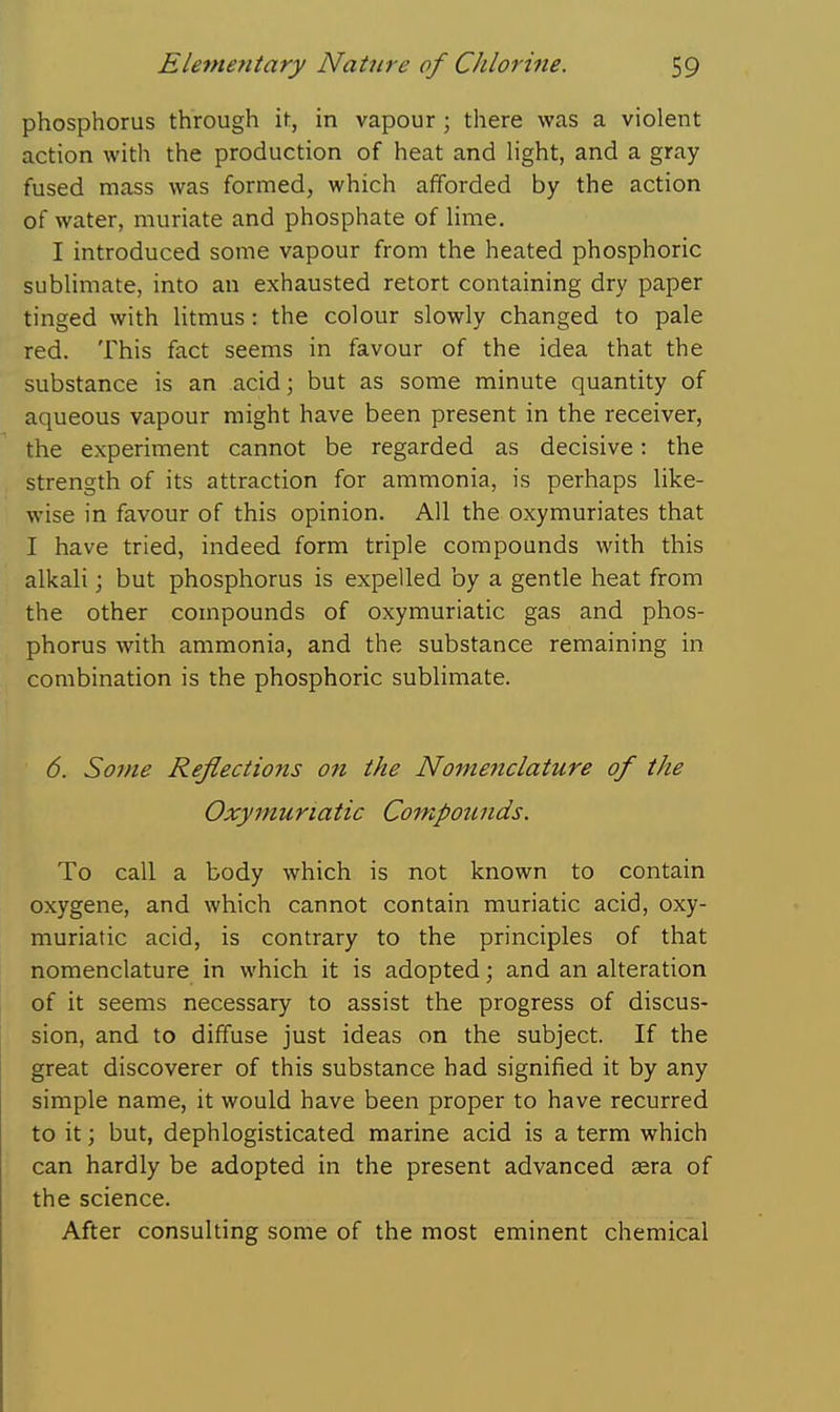 phosphorus through it, in vapour; there was a violent action with the production of heat and Hght, and a gray fused mass was formed, which afforded by the action of water, muriate and phosphate of Ume. I introduced some vapour from the heated phosphoric subHmate, into an exhausted retort containing dry paper tinged with litmus: the colour slowly changed to pale red. This fact seems in favour of the idea that the substance is an acid; but as some minute quantity of aqueous vapour might have been present in the receiver, the experiment cannot be regarded as decisive: the strength of its attraction for ammonia, is perhaps like- wise in favour of this opinion. All the oxymuriates that I have tried, indeed form triple compounds with this alkali; but phosphorus is expelled by a gentle heat from the other compounds of oxymuriatic gas and phos- phorus with ammonia, and the substance remaining in combination is the phosphoric sublimate. 6. Some Reflections on the Nomenclature of the Oxymuriatic Compounds. To call a body which is not known to contain oxygene, and which cannot contain muriatic acid, oxy- muriatic acid, is contrary to the principles of that nomenclature in which it is adopted; and an alteration of it seems necessary to assist the progress of discus- sion, and to diffuse just ideas on the subject. If the great discoverer of this substance had signified it by any simple name, it would have been proper to have recurred to it; but, dephlogisticated marine acid is a term which can hardly be adopted in the present advanced sera of the science. After consulting some of the most eminent chemical