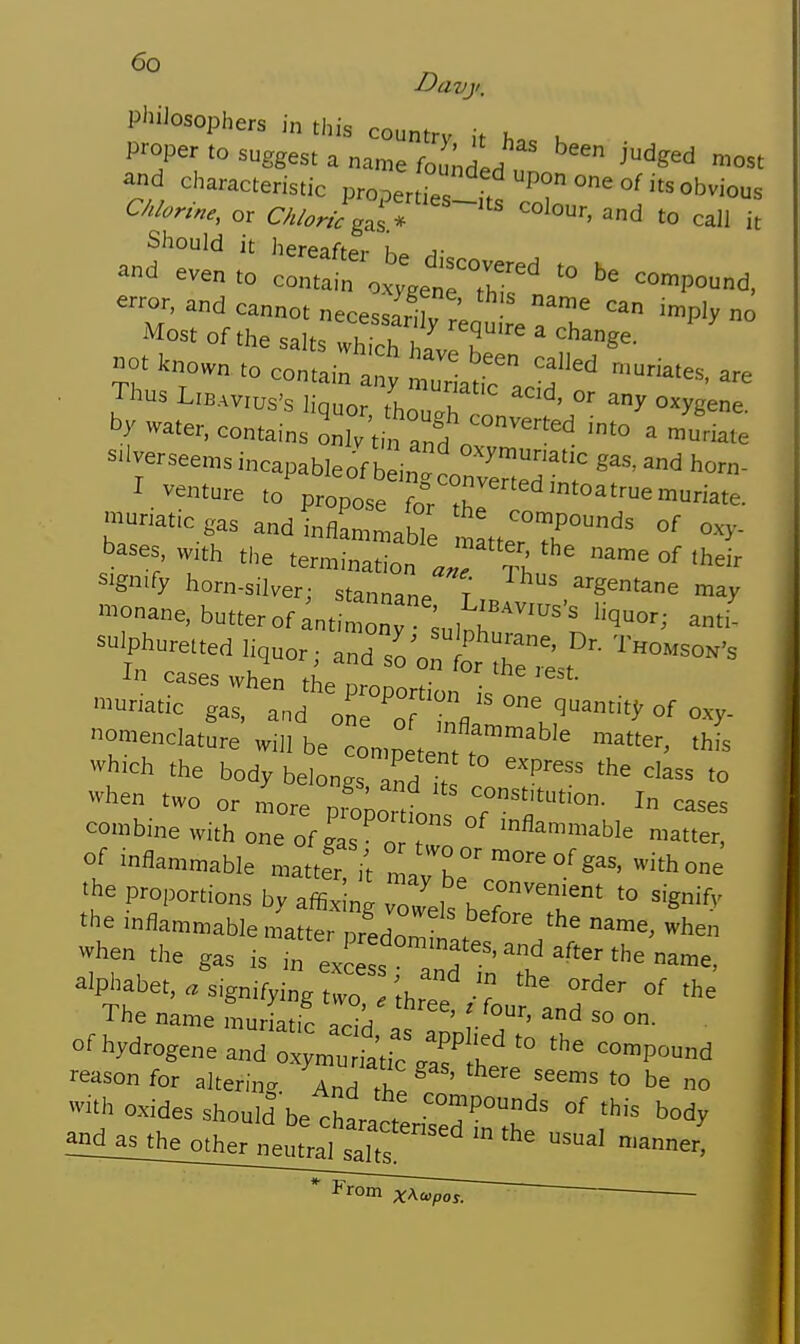 Davji. PhiJosophers in this countrv ,> u proper to suggest a name fou^dL ' ^^^^^ ^st and characteristic propenYe ' T °^°'^^^ous Chlorine, or C/./. Jgaf;''''~^^^ ^^^^^'-^ and to call it Should it hereafter a- »d even .„ conet^.^^^rr;' '° ^'-d. Most of the salts which Z , ''S^- °t known to contata ^'tria ,? l^^ Thus L.B.wus's liquor thZh  ys^e. by water, contains Llv tin and „  S'lverseems incapableof b inr^rv^™™''' '^ horn- I venture to propose fo °hr™''>te- ■natic gas and intlLn,aMe n tteTT'' bases w,th the termination «J S °<' 'heir =gn.fy horn-silver; stannane^' gentane may nane, butter of ant monv anti -.Phu.e.ted hquor; arYo'o r^-est^' when two or more pS^o' tt r^^'^^'-- I cases combine with one of gas o ° ^'^^^^^^^le n.atter, of inflammable matter il °'''^ ^^^^ of gas, with one the proportions by affixing owels^erit' the mflammable matter nredon ^^^^ when when the gas is m ZT^.^'-ft-the name, alphabet..sign,fyi„g °'<i- of the The name muriatic Iri/ ' ^'^ =° °- of hydrogene and o^mu .^i ,1'' '° --POund reason for altering. And ,h^ ' ''^ > be no ith oxides should be charac. ''P''^ >is body ^Bl^l}!}ljnherJ -al n.anner! From xAcupoj.