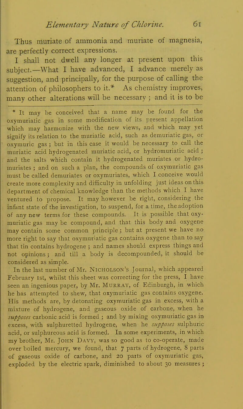 Thus muriate of ammonia and muriate of magnesia, are perfectly correct expressions. I shall not dwell any longer at present upon this subject.—What I have advanced, I advance merely as suggestion, and principally^ for the purpose of calling the attention of philosophers to it.* As chemistry improves, many other alterations will be necessary ; and it is to be * It may be conceived that a name may be found for the oxymuriatic gas in some modification of its present appellation which may harmonize with the new views, and which may yet signify its relation to the muriatic acid, such as demuriatic gas, or o-xymuric gas ; but in this case it would be necessary to call the muriatic acid hydrogenated muriatic acid, or hydromuriatic acid ; and the salts which contain it hydrogenated muriates or hydro- muriates ; and on such a plan, the compounds of oxymuriatic gas must be called demuriates or oxymuriates, which I conceive would create more complexity and difficulty in unfolding just ideas on this department of chemical knowledge than the methods which I have ventured to propose. It may however be right, considering the infant state of the investigation, to suspend, for a time, the adoption of any new terms for these compounds. It is possible that oxy- muriatic gas may be compound, and that this body and oxygene may contain some common principle ; but at present we have no. more right to say that oxymuriatic gas contains oxygene than to say that tin contains hydrogene ; and names should express things and not opinions; and till a body is decompounded, it should be considered as simple. In the last number of Mr. Nicholson's Journal, which appeared February 1st, whilst this sheet was correcting for the press, I have seen an ingenious paper, by Mr. Murray, of Edinburgh, in which he has attempted to shew, that oxymuriatic gas contains oxygene. His methods are, by detonating oxymuriatic gas in excess, with a mixture of hydrogene, and gaseous oxide of carbone, when he supposes carbonic acid is formed ; and by mixing oxymuriatic gas in excess, with sulphuretted hydrogene, when he supposes sulphuric acid, or sulphureous acid is formed. In some experiments, in which my brother, Mr. John Davy, was so good as to co-operate, made over boiled mercury, we found, that 7 parts of hydrogene, 8 parts of gaseous oxide of carbone, and 20 parts of oxymuriatic gas, exploded by the electric spark, diminished to about 30 measures ;