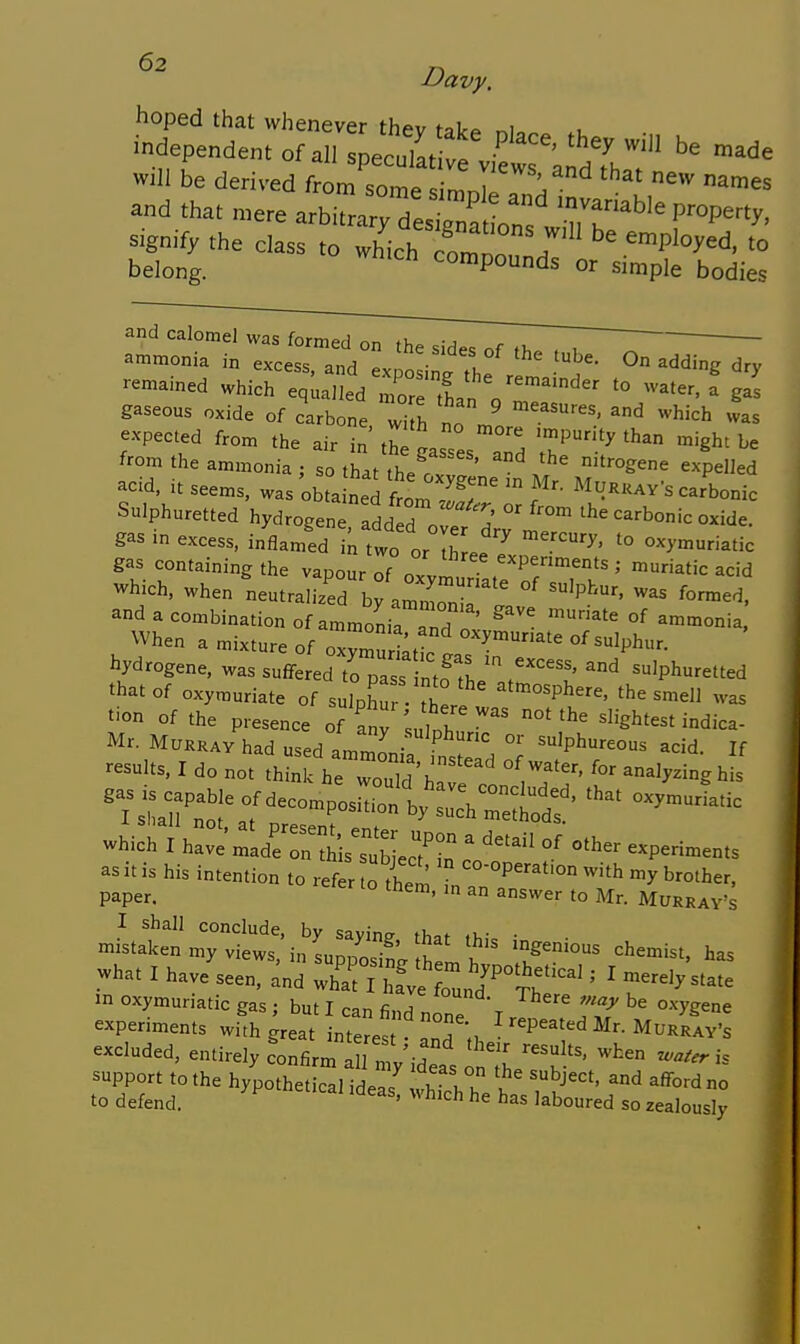 hoped that whenever thev take ni.. -dependent of allspeculltl^^^^^^^^^^^^^ -^^e will be derived from some simnl^ ^ ^'^ ^'es and that mere arbitrarrde^tLns ^^^^^ r^-t^' signify the class to which comnn 7 employed, to belong. ^ compounds or simple bodies and calomel was ioxm^r^^r^^^~7r~7~, ; — ammonia in excess, and exposinf the ^'^'^ remained which equalledTrin VmT'  '° -'---gas gaseous oxide of carbone wi h no '^ ^'^''^'^ ^^as expected from the air in' the ^..T ''^^'^ ''ght be from the ammonia ; so t^at the r '  '^^^^ '^^^'^^^ acid, it seems, was XLed tm ^ ^^^««AVs carbonic Sulphuretted hydrogene add d . °' ^he carbonic oxide, gas in excess, inflamed I two o'llf^ '° ^^--iatic gas containing the vapour of oxv^ .T'^''' ^atic acid which, when neutralieed by amn'onir and a combination of ammonia and ' ^'^ ^'°'°°°ia. When a mixture of oTm^riltt ^^'^^^ ^'phur. Mrogene, was suffered to pi ' .f Th sulphuretted that of oxymuriate of sulphur th° ^'•^P^^^'-. 'he smell was tion of the presence of an^ lulth  slightest indica- Mr. Murray had used ammL °' sulphureous acid. If results. I do not th^nl.VeToX'ha:';:! ^Vn'f' ^^'^^^ which I have'n^ade n3Xc?in ' °' ^P-^-ts as it is his intention to ref« o'S Tn'''^ paper. ° an answer to Mr. Murray's I shall conclude, by sayine that .hie • mistaken my views, in supposit ft I '='^^''^t, has -hat I have seen, ^nd what I oI J'^t:^ ' ' '^'^'^'^^^ in oxymuriatic gas ; but I can find none T ^^^^^^^ experiments with great interes  ^''^P^^^'^d Mr. Murray's excluded, entirely Confirm irmy-deas ^the.'^ '^^^ support to the hypothetical ideas vhfchT I ^'^ ^'^^^^ ° to defend. ''^'^ has laboured so zealously
