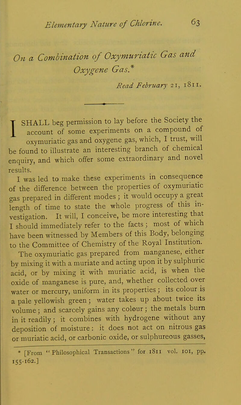 On a Combination of Oxymuriatic Gas and Oxygene Gas* Eead February 21, 1811. ISHALL beg permission to lay before the Society the account of some experiments on a compound of oxymuriatic gas and oxygene gas, which, I trust, will be found to illustrate an interesting branch of chemical enquiry, and which offer some extraordinary and novel results. I was led to make these experiments in consequence of the difference between the properties of oxymuriatic gas prepared in different modes ; it would occupy a great length of time to state the whole progress of this m- vestigation. It will, I conceive, be more interesting that I should immediately refer to the facts ; most of which have been witnessed by Members of this Body, belonging to the Committee of Chemistry of the Royal Institution. The oxymuriatic gas prepared from manganese, either by mixing it with a muriate and acting upon it by sulphuric acid, or by mixing it with muriatic acid, is when the oxide of manganese is pure, and, whether collected over water or mercury, uniform in its properties; its colour is a pale yellowish green; water takes up about twice its volume; and scarcely gains any colour; the metals burn in it readily; it combines with hydrogene without any deposition of moisture: it does not act on nitrous gas or muriatic acid, or carbonic oxide, or sulphureous gasses, * [From Philosophical Transactions for 1811 vol. loi, pp. 155-162.]