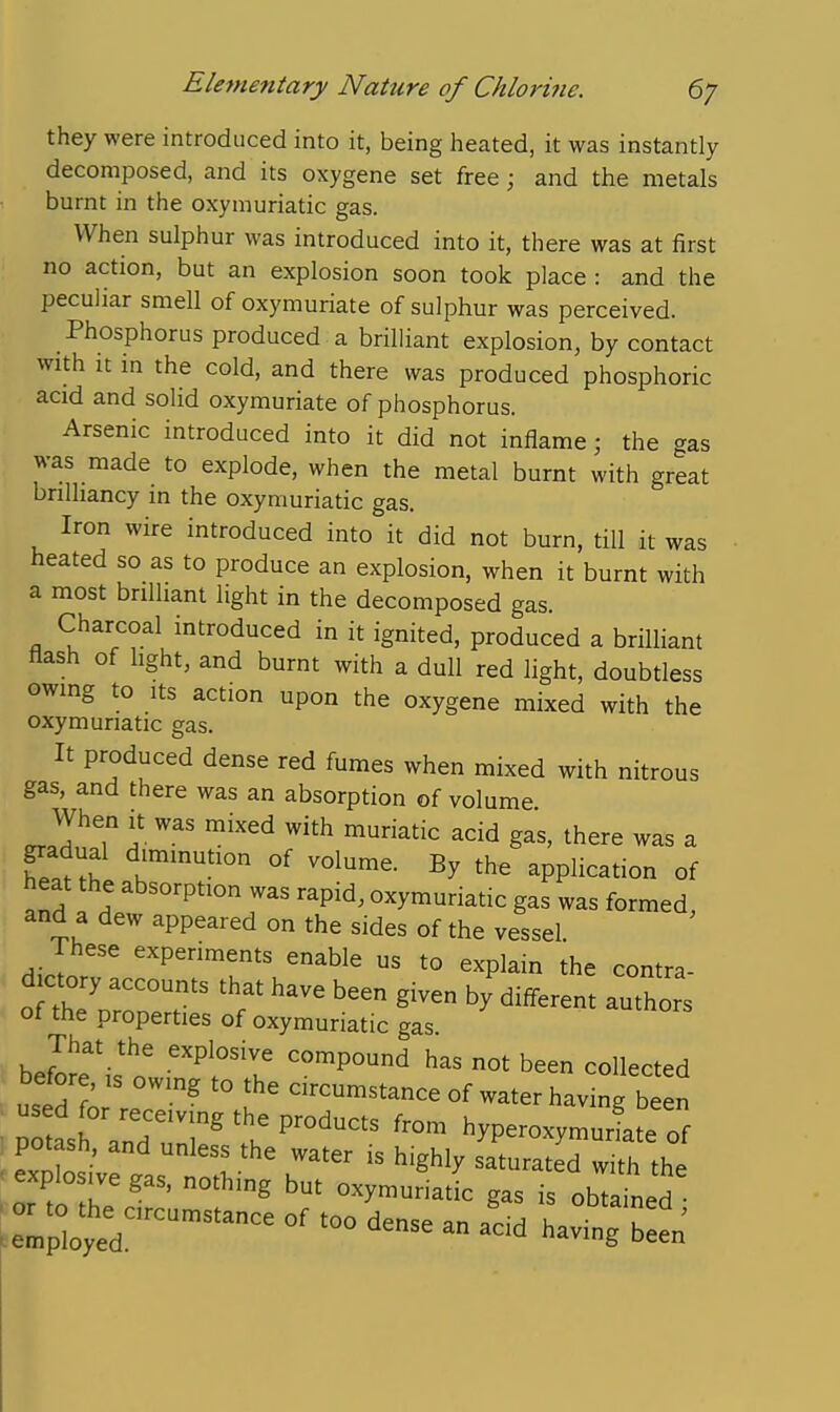 they were introduced into it, being heated, it was instantly decomposed, and its oxygene set free; and the metals burnt in the oxymuriatic gas. When sulphur was introduced into it, there was at first no action, but an explosion soon took place : and the peculiar smell of oxymuriate of sulphur was perceived. Phosphorus produced a brilliant explosion, by contact with it in the cold, and there was produced phosphoric acid and solid oxymuriate of phosphorus. Arsenic introduced into it did not inflame; the gas was made to explode, when the metal burnt with great brilliancy in the oxymuriatic gas. Iron wire introduced into it did not burn, till it was heated so as to produce an explosion, when it burnt with a most brilliant light in the decomposed gas. Charcoal introduced in it ignited, produced a brilliant flash of light, and burnt with a dull red light, doubtless owing to Its action upon the oxygene mixed with the oxymuriatic gas. It produced dense red fumes when mixed with nitrous gas, and there was an absorption of volume When it was mixed with muriatic acid gas, there was a gradual diminution of volume. By the application of heat the absorption was rapid, oxymuriatic gas was formed, and a dew appeared on the sides of the vessel. These experiments enable us to explain the contra- d cto accounts that have been given by different authors of the properties of oxymuriatic gas. That the explosive compound has not been collected before, is owing to the circumstance of water having b en ;X 7nr?''.^P'^^^ hyperoxymuri e of potash, and unless the water is highly saturated with the explosive gas, nothing but oxymuriatk gas is obui^ied - an a^cid havtgrn