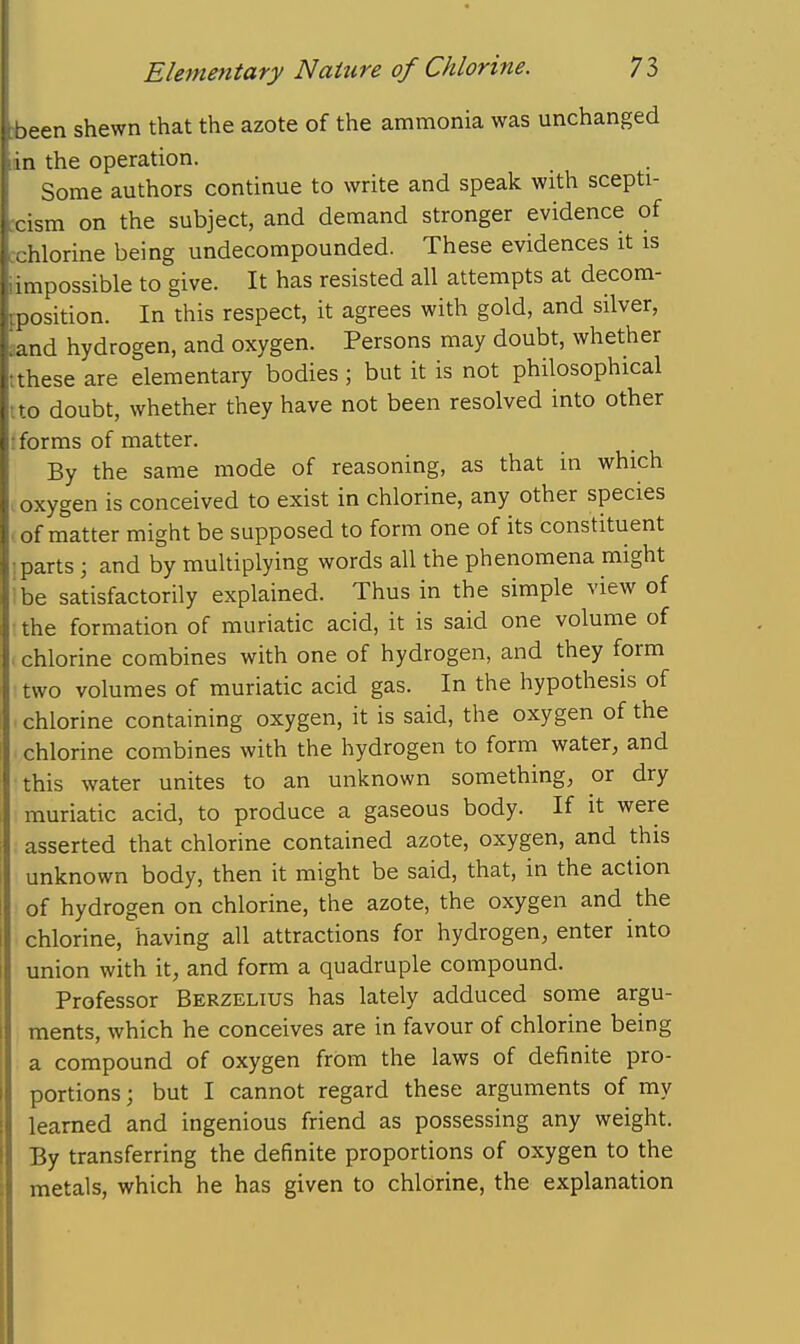 jeen shewn that the azote of the ammonia was unchanged in the operation. Some authors continue to write and speak with scepti- . ism on the subject, and demand stronger evidence of ilorine being undecompounded. These evidences it is 1 ^possible to give. It has resisted all attempts at decom- position. In this respect, it agrees with gold, and silver, and hydrogen, and oxygen. Persons may doubt, whether these are elementary bodies; but it is not philosophical . doubt, whether they have not been resolved into other forms of matter. By the same mode of reasoning, as that in which .oxygen is conceived to exist in chlorine, any other species • of matter might be supposed to form one of its constituent I parts ; and by multiplying words all the phenomena might Ibe satisfactorily explained. Thus in the simple view of • the formation of muriatic acid, it is said one volume of chlorine combines with one of hydrogen, and they form two volumes of muriatic acid gas. In the hypothesis of chlorine containing oxygen, it is said, the oxygen of the chlorine combines with the hydrogen to form water, and this water unites to an unknown something, or dry muriatic acid, to produce a gaseous body. If it were asserted that chlorine contained azote, oxygen, and this unknown body, then it might be said, that, in the action of hydrogen on chlorine, the azote, the oxygen and the chlorine, having all attractions for hydrogen, enter into union with it, and form a quadruple compound. Professor Berzeuus has lately adduced some argu- ments, which he conceives are in favour of chlorine being a compound of oxygen from the laws of definite pro- portions ; but I cannot regard these arguments of my learned and ingenious friend as possessing any weight. By transferring the definite proportions of oxygen to the metals, which he has given to chlorine, the explanation