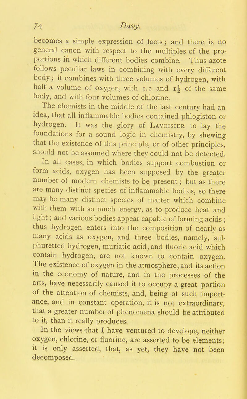 becomes a simple expression of facts; and there is no general canon with respect to the multiples of the pro- portions in which different bodies combine. Thus azote follows peculiar laws in combining with every different body; it combines with three volumes of hydrogen, with half a volume of oxygen, with 1.2 and of the same body, and with four volumes of chlorine. The chemists in the middle of the last century had an idea, that all inflammable bodies contained phlogiston or hydrogen. It was the glory of Lavoisier to lay the foundations for a sound logic in chemistry, by shewing that the existence of this principle, or of other principles, should not be assumed where they could not be detected. In all cases, in which bodies support combustion or form acids, oxygen has been supposed by the greater number of modern chemists to be present; but as there are many distinct species of inflammable bodies, so there may be many distinct species of matter which combine with them with so much energy, as to produce heat and light; and various bodies appear capable of forming acids ; thus hydrogen enters into the composition of nearly as many acids as oxygen, and three bodies, namely, sul- phuretted hydrogen, muriatic acid, and fluoric acid which contain hydrogen, are not known to contain oxygen. The existence of oxygen in the atmosphere, and its action in the economy of nature, and in the processes of the arts, have necessarily caused it to occupy a great portion of the attention of chemists, and, being of such import- ance, and in constant operation, it is not extraordinary, that a greater number of phenomena should be attributed to it, than it really produces. In the views that I have ventured to develope, neither oxygen, chlorine, or fluorine, are asserted to be elements; it is only asserted, that, as yet, they have not been decomposed.