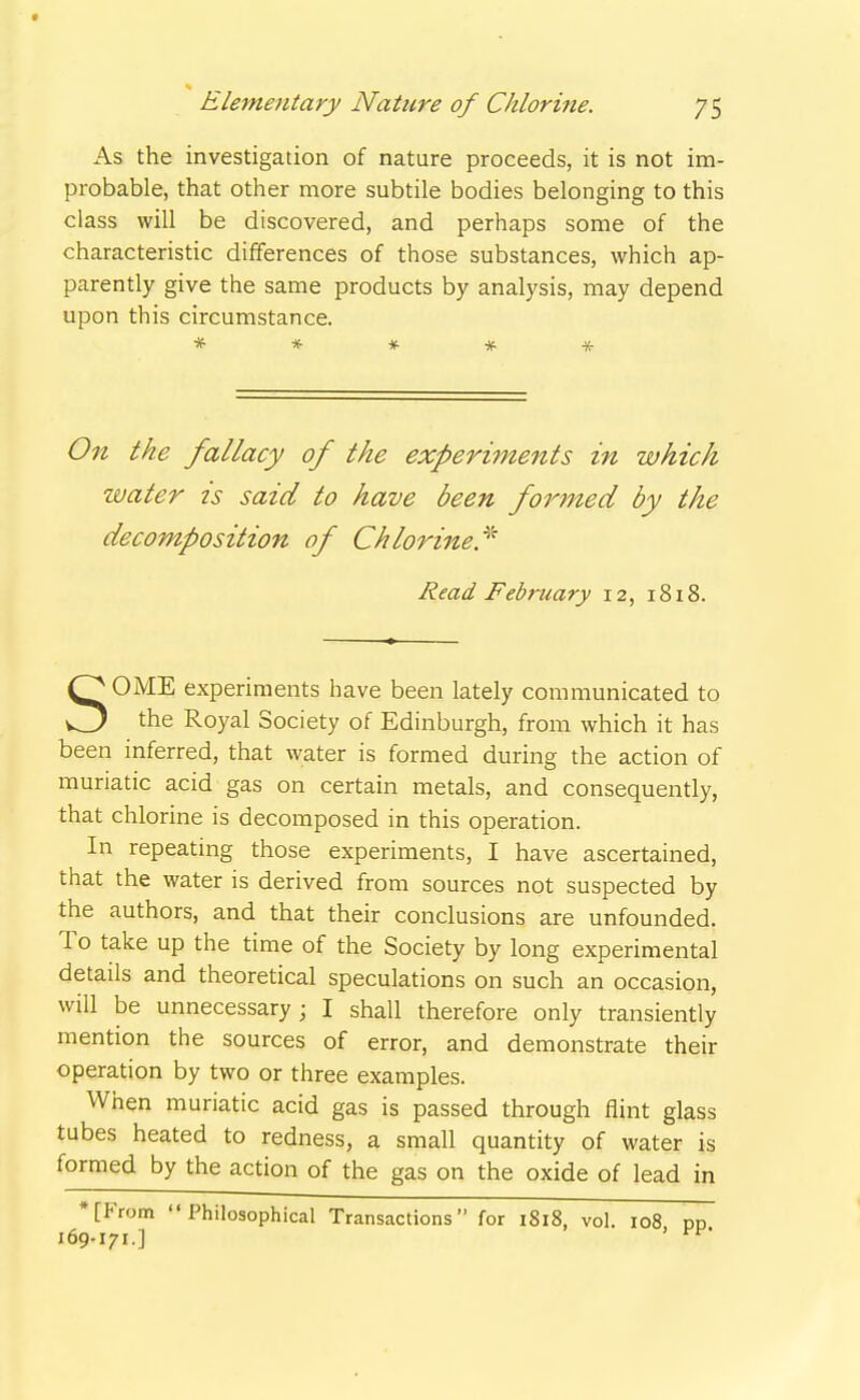 As the investigation of nature proceeds, it is not im- probable, that other more subtile bodies belonging to this class will be discovered, and perhaps some of the characteristic differences of those substances, which ap- parently give the same products by analysis, may depend upon this circumstance. * * * * * Oil the fallacy of the experiments in which water is said to have been formed by the decomposition of Chlorine.^^ Read February 12, 1818. SOME experiments have been lately communicated to the Royal Society of Edinburgh, from which it has been inferred, that water is formed during the action of muriatic acid gas on certain metals, and consequently, that chlorine is decomposed in this operation. In repeating those experiments, I have ascertained, that the water is derived from sources not suspected by the authors, and that their conclusions are unfounded. To take up the time of the Society by long experimental details and theoretical speculations on such an occasion, will be unnecessary; I shall therefore only transiently mention the sources of error, and demonstrate their operation by two or three examples. When muriatic acid gas is passed through fiint glass tubes heated to redness, a small quantity of water is formed by the action of the gas on the oxide of lead in *[From Philosophical Transactions for 1818, vol. 108 pp 169-171.] '