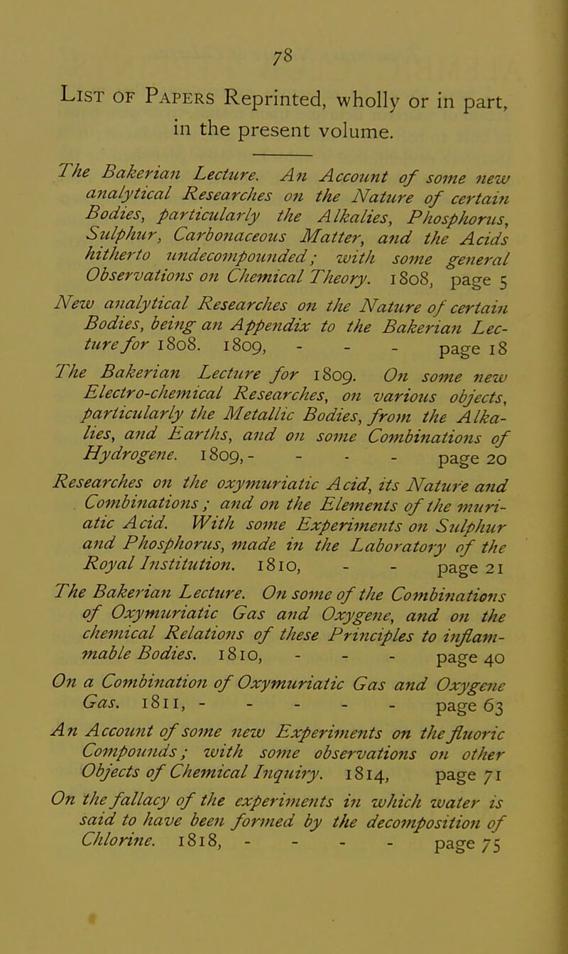 List of Papers Reprinted, wholly or in part, in the present volume. The Bakerian Lecture. An Accotcnt of some new analytical Researches on the Nature of certain Bodies, particularly the Alkalies, Phosphorus, Sulphur, Carbonaceous Matter, and the Acids hitherto tindeconipounded; with some general Observations on Chemical Theory. 1808, page 5 New analytical Researches on tlu Nature of certain Bodies, being an Appendix to the Bakerian Lec- ture for 1808. 1809, - - - page 18 The Bakerian Lecture for 1809. 07t some new Electro-chemical Researches, on various objects, particularly^ the Metallic Bodies, from the Alka- lies, and Earths, and on some Combinations of Hydrogene. 1809,- - - - page 20 Researches on the oxymuriatic Acid, its Nature and Combinations ; and on the Elements of the muri- atic Acid. With some Experiments on Sulphur and Phosphorus, made in the Laboratory of the Royal histitution. 1810, - - page 21 The Bakerian Lecture. On some of the Combiftations of Oxymuriatic Gas and Oxygene, and 071 the chemical Relations of these Principles to inflam- mable Bodies. 1810, - - - page 40 On a Combination of Oxymuriatic Gas and Oxygene Gas. 1811, - - - - _ page 63 A71 Account of some new Experiments on the fluoric Compounds; with some observations on other Objects of Chemical Inquiry. 1814, page 71 On the fallacy of the experiments in which water is said to have been formed by the decomposition of Chlorine. 1818, - - - - page 75