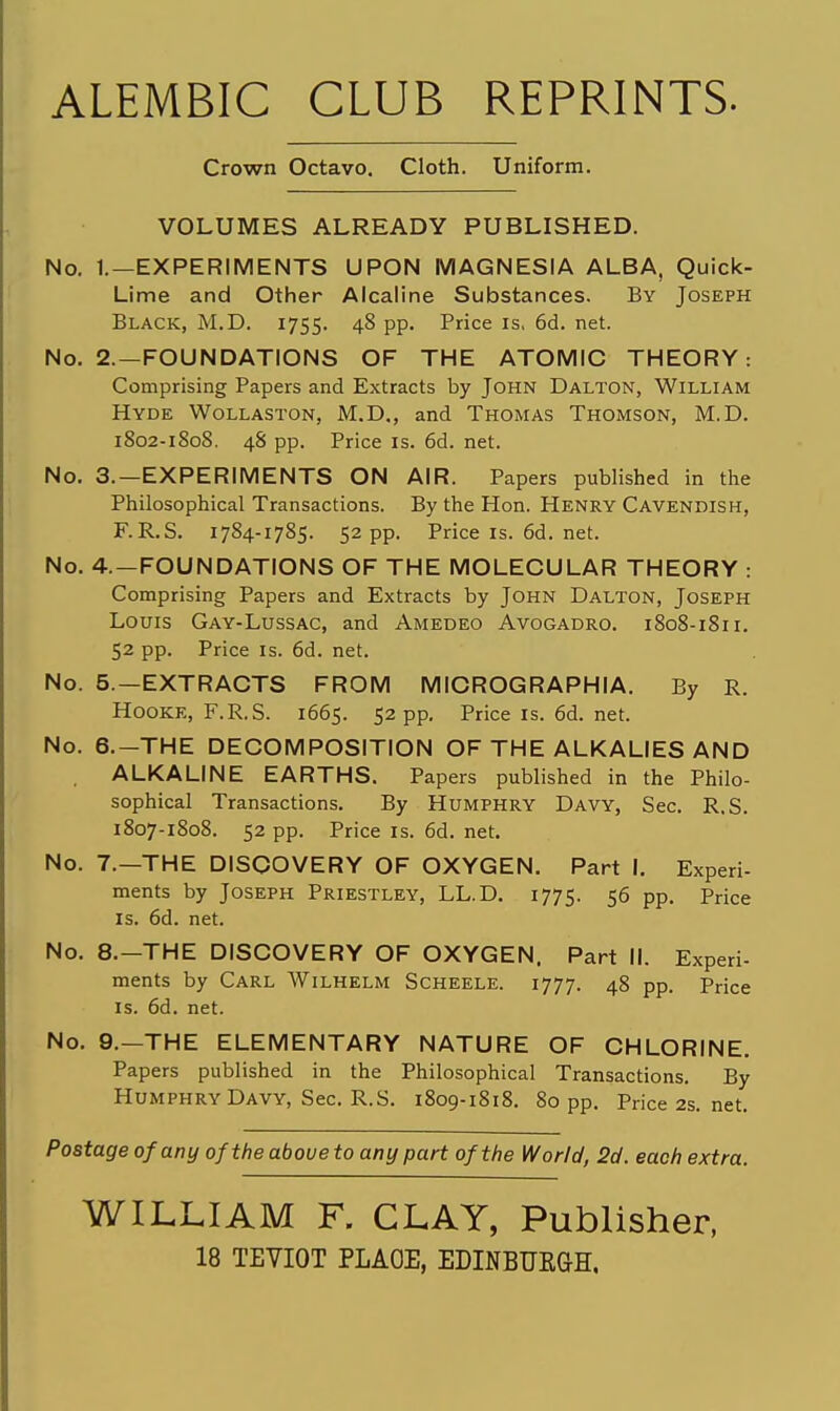 ALEMBIC CLUB REPRINTS. Crown Octavo, Cloth. Uniform. VOLUMES ALREADY PUBLISHED. No. 1.—EXPERIMENTS UPON MAGNESIA ALBA, Quick- Lime and Other Alcaline Substances. By Joseph Black, M.D. 1755. 4^ PP- Price is, 6d. net. No. 2.-FOUNDATIONS OF THE ATOMIC THEORY: Comprising Papers and Extracts by John Dalton, William Hyde Wollaston, M.D,, and Thomas Thomson, M.D. 1802-1808. 48 pp. Price IS. 6d. net. No. 3.—EXPERIMENTS ON AIR. Papers published in the Philosophical Transactions. By the Hon. Henry Cavendish, F.R.S. 1784-1785. 52 pp. Priceis.6d.net. No. 4.—FOUNDATIONS OF THE MOLECULAR THEORY : Comprising Papers and Extracts by John Dalton, Joseph Louis Gay-Lussac, and Amedeo Avogadro. 1808-1811. 52 pp. Price IS. 6d. net. No. 5.—EXTRACTS FROM MICROGRAPHIA. By R. HoOKE, F.R.S. 1665. 52 pp. Priceis.6d.net. No. 6.—THE DECOMPOSITION OF THE ALKALIES AND ALKALINE EARTHS. Papers published in the Philo- sophical Transactions. By Humphry Davy, Sec. R.S. 1807-1808. 52 pp. Price IS. 6d. net. No. 7.—THE DISCOVERY OF OXYGEN. Part I, Experi- ments by Joseph Priestley, LL.D, 1775. S6 pp. Price IS. 6d. net. No, 8.—THE DISCOVERY OF OXYGEN. Part II. Experi- ments by Carl Wilhelm Scheele. 1777. 48 pp. Price IS. 6d. net. No. 9.—THE ELEMENTARY NATURE OF CHLORINE. Papers published in the Philosophical Transactions. By Humphry Davy, Sec. R.S. 1809-1818. 80 pp. Price2s.net. Postage of any of the above to any part of the World, 2d. each extra. WILLIAM F. CLAY, Publisher, 18 TEVIOT PLAOE, EDINBUEGH.