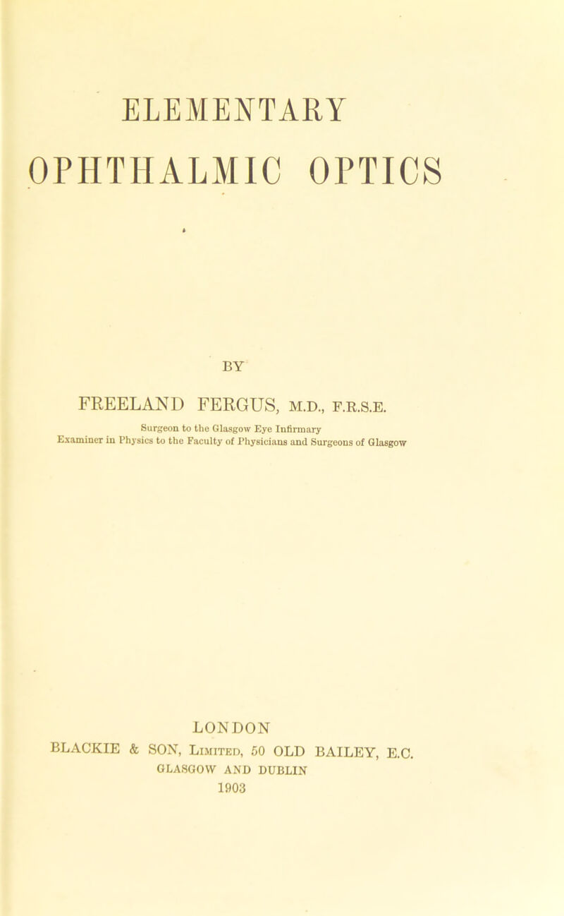 OPHTHALMIC OPTICS BY FREELAND FERGUS, m.d., f.r.s.e. Surgeon to the Glasgow Eye Infirmary Examiner in Physics to the Faculty of Physicians and Surgeons of Glasgow LONDON BLACKIE & SON, Limited, 50 OLD BAILEY, E.C. GLASGOW AND DUBLIN 1903