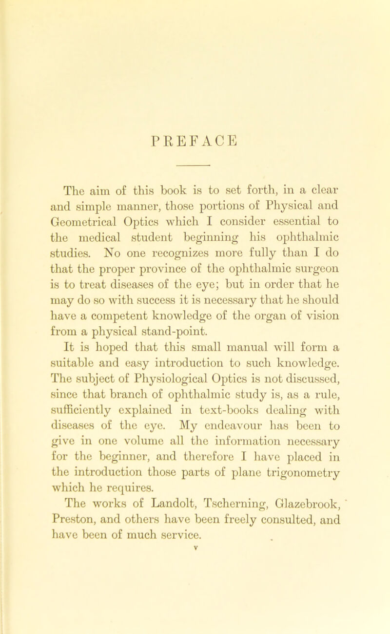 PREFACE The aim of this book is to set forth, in a clear and simple manner, those portions of Physical and Geometrical Optics which I consider essential to the medical student beginning his ophthalmic studies. No one recognizes more fully than I do that the proper province of the ophthalmic surgeon is to treat diseases of the eye; but in order that he may do so with success it is necessary that he should have a competent knowledge of the organ of vision from a physical stand-point. It is hoped that this small manual will form a suitable and easy introduction to such knowledge. The subject of Physiological Optics is not discussed, since that branch of ophthalmic study is, as a rule, sufficiently explained in text-books dealing with diseases of the eye. My endeavour has been to give in one volume all the information necessary for the beginner, and therefore I liave placed in the introduction those parts of plane trigonometry which he requires. The works of Landolt, Tscherning, Glazebrook, ' Preston, and others have been freely consulted, and have been of much service.