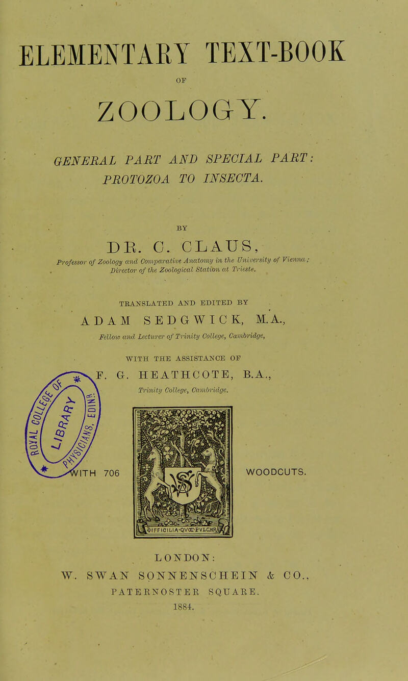 ELEMENTARY TEXT-BOOK OF ZOOLOGY. GENERAL PART AND SPECIAL PART: PROTOZOA TO IN8ECTA. BY DB. C. GLAUS, Professor of Zoology and Comparative Anatomy in the University of Vienim; Director- of the Zoological Station at Trieste. TRANSLATED AND EDITED BY ADAM SEDGWICK, M.A., Fellow and Lecturer of Trinity College, Cambridge, WITH THE ASSISTANCE OF LONDON: W. SWAN SpNNENSCHEIN k CO., PATERNOSTER SQUARE. 1884.