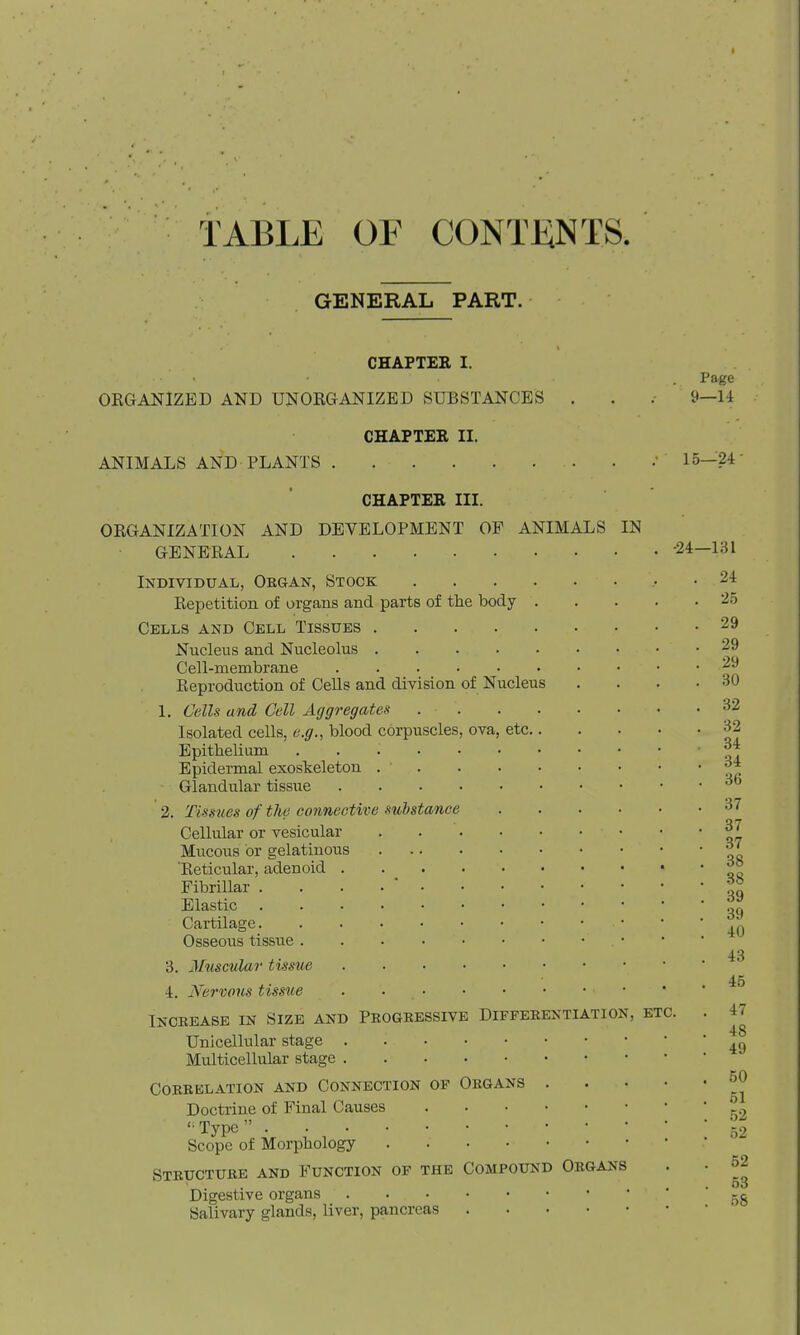 TABLE OF CONTENTS GENERAL PART. CHAPTEE I. ORGANIZED AND UNORGANIZED SUBSTANCES CHAPTER II. ANIMALS AND PLANTS . ORGANIZATION AND GENERAL CHAPTER III. DEVELOPMENT OF ANIMALS IN Page y—14 15—24 •24—131 Individual, Obgan, Stock Repetition of organs and parts of the body . Cells and Cell Tissues Nucleus and Nucleolus Cell-membrane Reproduction of Cells and division of Nucleus 1. Cells and Cell Aggregates Isolated cells, e.g., blood corpuscles, ova, etc Epithelium EpideiTQal exoskeleton Glandular tissue 2. Tissues of tlie connective substance Cellular or vesicular Mucous or gelatinous Reticular, adenoid . . _ Fibrillar .... * Elastic Cartilage Osseous tissue 3. Muscular tissue 4. Nervous tissue . . • • • • • ■ Inckease in Size and Peogeessive Diffeeentiation, etc Unicellular stage Multicellular stage COEEKLATION AND CONNECTION OP OBGANS Doctrine of Final Causes '^Type Scope of Morphology .... Steuctube and Function of the Compound Oegans Digestive organs Salivary glands, liver, pancreas 24 25 29 29 29 30 32 32 34 34 36 37 37 87 38 38 39 39 40 43 45 47 48 49 50 51 52 52 62 53 58