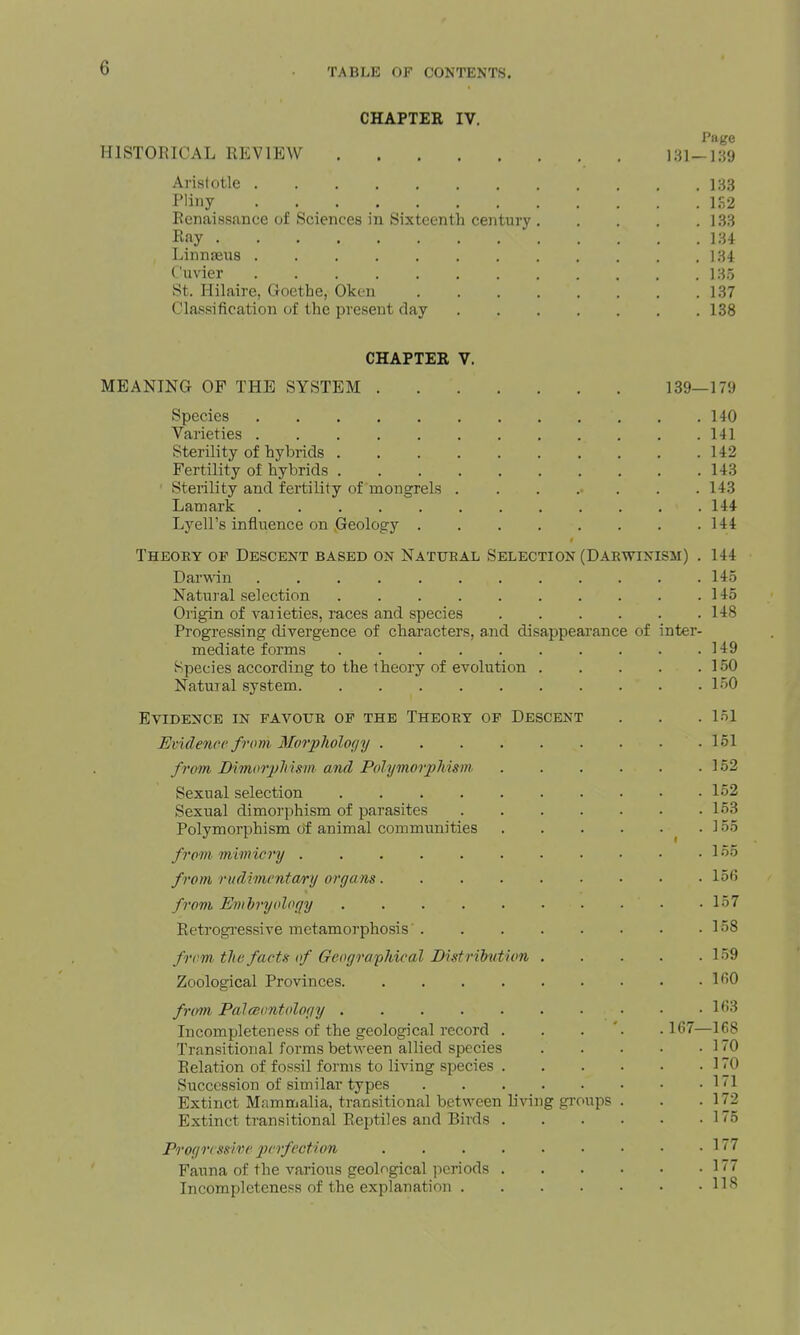 CHAPTER IV. Page HISTORICAL REVIEW 131-189 Arislotle 133 Pliny 1S2 Renaissance of Sciences in Sixteenth century 133 Ray lU Linnseus 134 I'uvier 135 St. Hilaire, Goethe, Oken 137 Classification of the present day 138 CHAPTER V. MEANING OF THE SYSTEM 139—179 Species 140 Varieties 141 Sterility of hybrids 142 Fertility of hybrids 143 Sterility and fertility of mongrels 143 Lam ark 144 Lyell's influence on Geology 144 Theory of Descent based on Natural Selection (Darwinism) . 144 Darwin 14.5 Natural selection . . 145 Origin of vaiieties, races and species 148 Progressing divergence of characters, and disappearance of inter- mediate forms 149 Species according to the theory of evolution 150 Natural system 150 Evidence in favour of the Theory of Descent . . .151 Evide7icc from Morphology 151 frani Bimoiy^i I sin and Polymorphism 152 Sexual selection 152 Sexual dimorphism of parasites 153 Polymorphism of animal communities .155 from mimicry L55 from rudimcnta/ry organs lofi from EmiryoloQy 157 Retrogi'essive metamorphosis' 158 frcm. the facts of Geographical Distribution 159 Zoological Provinces 1^0 from PalcBontology 163 Incompleteness of the geological record . . . '. .167—168 Transitional forms between allied species 170 Relation of fossil forms to living species 170 Succession of similar types 1 1 Extinct Mammalia, transitional between living groups . . .172 Extinct transitional Reptiles and Birds 1'5 Progressive pcifection Fauna of the various geological periods Incompleteness of the explanation