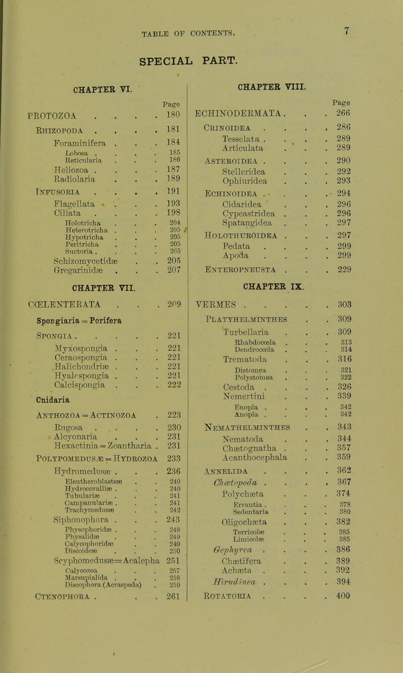SPECIAL PART. CHAPTER VI. PEOTOZOA Rhizopoda . Foraminifera Lobosa . Retimilaria Heliozoa . Radiolaria iNFaSOEIA Flagellata « Ciliata Holotricha Hetei'otricha Hypotricha Peritricha Suctoria . Schizomycetidae Gregarinidfe CHAPTER VII. CGELENTERATA SpoD giaria = Porifera Spongia . Myxospongia Ceraospongria Halichondrise Hyalrspongia Calcispongia Page 180 181 184 1S6 1S6 187 189 191 193 198 204 205 / 205 205 265 205 207 209 221 221 221 221 221 222 Cnidaria Anthozoa = Actinozoa . 223 Rngosa . . . .230 Alcyonaria . . . 281 Hexactiiiia = Zoantharia . 231 Poltpomedus;b = Hydrozoa 233 Hydromednsre . Eleutheroblastese Hydj-ocorallise . TiibiilarifB Campainil arise . Ti'achymedusfe Siphon o])hora . Physophoridfe . Physalicte CalycophoridiB Discoideae Scyphomedns!B= Acalepha Calycozoa Mamipialida . Discophora (Acvaspeda) CTENOPHORA . 236 240 240 241 241 242 243 248 249 249 250 251 257 258 259 261 CHAPTER VIII. ECHINODERMATA Crinoidea Tesselata . Articulata ASTEROIDEA . Stelleridea Ophiuridea ECHINOIDEA . ■ Cidaridea Cypeastridea Spatangidea HOLOTHUROIDEA Pedata Apoda Enteropneusta CHAPTER IX. VERMES . Platthelminthes Turbellaria Rhabdoccela Deiidrocoela Trematoda Distomea Polystomea Cestoda . Nemertini Bnopla . Aiiopla . Nemathelminthes Nematoda Cheetognatha Acanthocephala Annelida Cliatopoda . Polychfeta En-antia . Sedentaria Oligochpeta Terricolae Liraicolfe Gepliyvca Chietifera AchfBta Hirvdinea . Rotatoria .